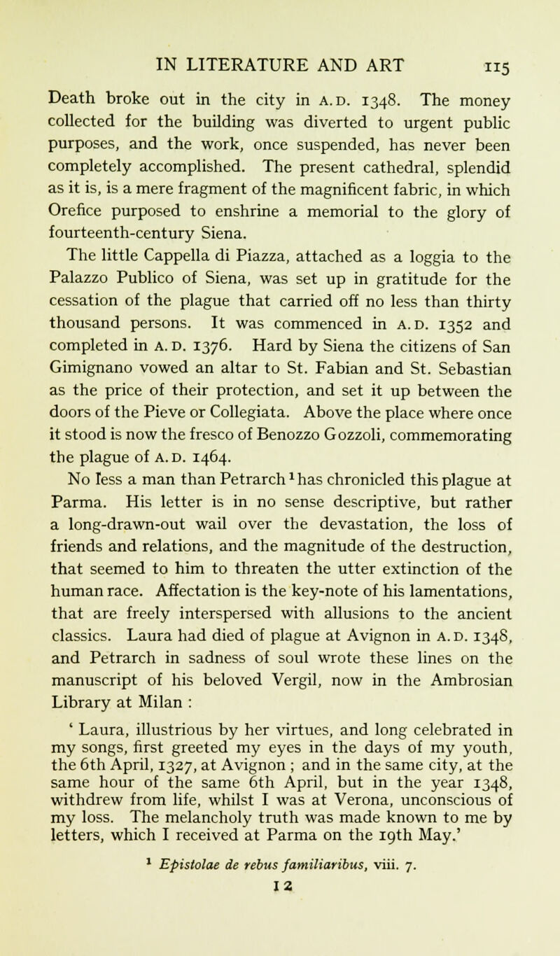 Death broke out in the city in a.d. 1348. The money collected for the building was diverted to urgent public purposes, and the work, once suspended, has never been completely accomplished. The present cathedral, splendid as it is, is a mere fragment of the magnificent fabric, in which Orefice purposed to enshrine a memorial to the glory of fourteenth-century Siena. The little Cappella di Piazza, attached as a loggia to the Palazzo Publico of Siena, was set up in gratitude for the cessation of the plague that carried off no less than thirty thousand persons. It was commenced in a.d. 1352 and completed in A. d. 1376. Hard by Siena the citizens of San Gimignano vowed an altar to St. Fabian and St. Sebastian as the price of their protection, and set it up between the doors of the Pieve or Collegiata. Above the place where once it stood is now the fresco of Benozzo Gozzoli, commemorating the plague of A. d. 1464. No less a man than Petrarch1 has chronicled this plague at Parma. His letter is in no sense descriptive, but rather a long-drawn-out wail over the devastation, the loss of friends and relations, and the magnitude of the destruction, that seemed to him to threaten the utter extinction of the human race. Affectation is the key-note of his lamentations, that are freely interspersed with allusions to the ancient classics. Laura had died of plague at Avignon in A. d. 1348, and Petrarch in sadness of soul wrote these lines on the manuscript of his beloved Vergil, now in the Ambrosian Library at Milan : ' Laura, illustrious by her virtues, and long celebrated in my songs, first greeted my eyes in the days of my youth, the 6th April, 1327, at Avignon ; and in the same city, at the same hour of the same 6th April, but in the year 1348, withdrew from life, whilst I was at Verona, unconscious of my loss. The melancholy truth was made known to me by letters, which I received at Parma on the 19th May.' 1 Epistolae de rebus familiaribus, viii. 7. 12