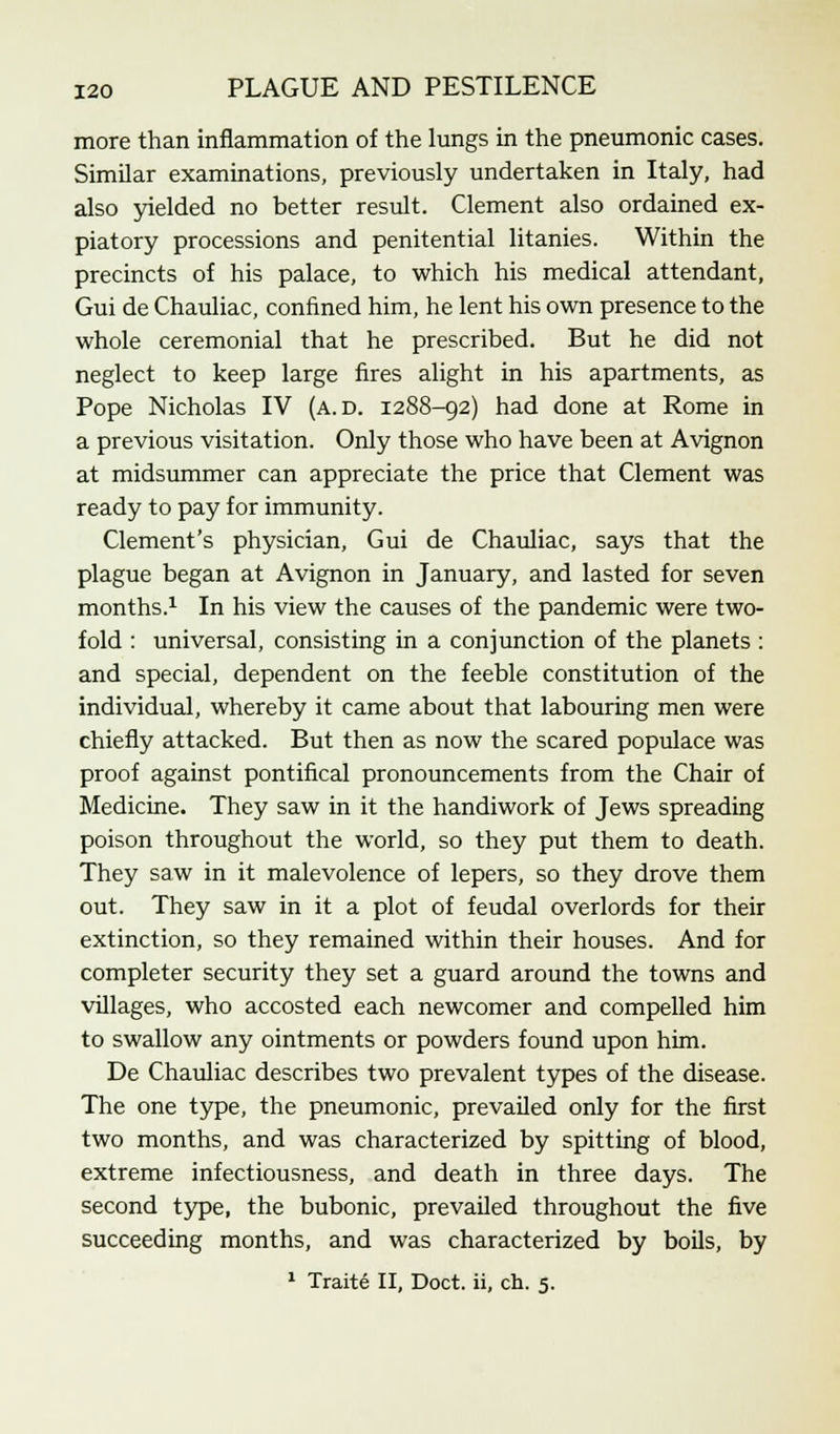 more than inflammation of the lungs in the pneumonic cases. Similar examinations, previously undertaken in Italy, had also yielded no better result. Clement also ordained ex- piatory processions and penitential litanies. Within the precincts of his palace, to which his medical attendant, Gui de Chauliac, confined him, he lent his own presence to the whole ceremonial that he prescribed. But he did not neglect to keep large fires alight in his apartments, as Pope Nicholas IV (a.d. 1288-92) had done at Rome in a previous visitation. Only those who have been at Avignon at midsummer can appreciate the price that Clement was ready to pay for immunity. Clement's physician, Gui de Chauliac, says that the plague began at Avignon in January, and lasted for seven months.1 In his view the causes of the pandemic were two- fold : universal, consisting in a conjunction of the planets : and special, dependent on the feeble constitution of the individual, whereby it came about that labouring men were chiefly attacked. But then as now the scared populace was proof against pontifical pronouncements from the Chair of Medicine. They saw in it the handiwork of Jews spreading poison throughout the world, so they put them to death. They saw in it malevolence of lepers, so they drove them out. They saw in it a plot of feudal overlords for their extinction, so they remained within their houses. And for completer security they set a guard around the towns and villages, who accosted each newcomer and compelled him to swallow any ointments or powders found upon him. De Chauliac describes two prevalent types of the disease. The one type, the pneumonic, prevailed only for the first two months, and was characterized by spitting of blood, extreme infectiousness, and death in three days. The second type, the bubonic, prevailed throughout the five succeeding months, and was characterized by boils, by 1 Trait6 II, Doct. ii, ch. 5.