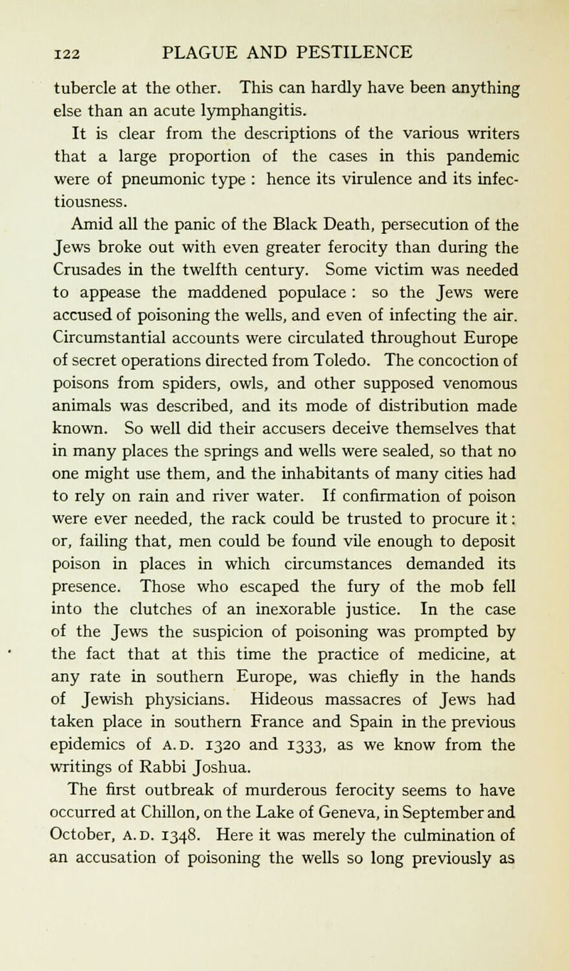 tubercle at the other. This can hardly have been anything else than an acute lymphangitis. It is clear from the descriptions of the various writers that a large proportion of the cases in this pandemic were of pneumonic type : hence its virulence and its infec- tiousness. Amid all the panic of the Black Death, persecution of the Jews broke out with even greater ferocity than during the Crusades in the twelfth century. Some victim was needed to appease the maddened populace : so the Jews were accused of poisoning the wells, and even of infecting the air. Circumstantial accounts were circulated throughout Europe of secret operations directed from Toledo. The concoction of poisons from spiders, owls, and other supposed venomous animals was described, and its mode of distribution made known. So well did their accusers deceive themselves that in many places the springs and wells were sealed, so that no one might use them, and the inhabitants of many cities had to rely on rain and river water. If confirmation of poison were ever needed, the rack could be trusted to procure it: or, failing that, men could be found vile enough to deposit poison in places in which circumstances demanded its presence. Those who escaped the fury of the mob fell into the clutches of an inexorable justice. In the case of the Jews the suspicion of poisoning was prompted by the fact that at this time the practice of medicine, at any rate in southern Europe, was chiefly in the hands of Jewish physicians. Hideous massacres of Jews had taken place in southern France and Spain in the previous epidemics of a. d. 1320 and 1333, as we know from the writings of Rabbi Joshua. The first outbreak of murderous ferocity seems to have occurred at Chillon, on the Lake of Geneva, in September and October, A. d. 1348. Here it was merely the culmination of an accusation of poisoning the wells so long previously as