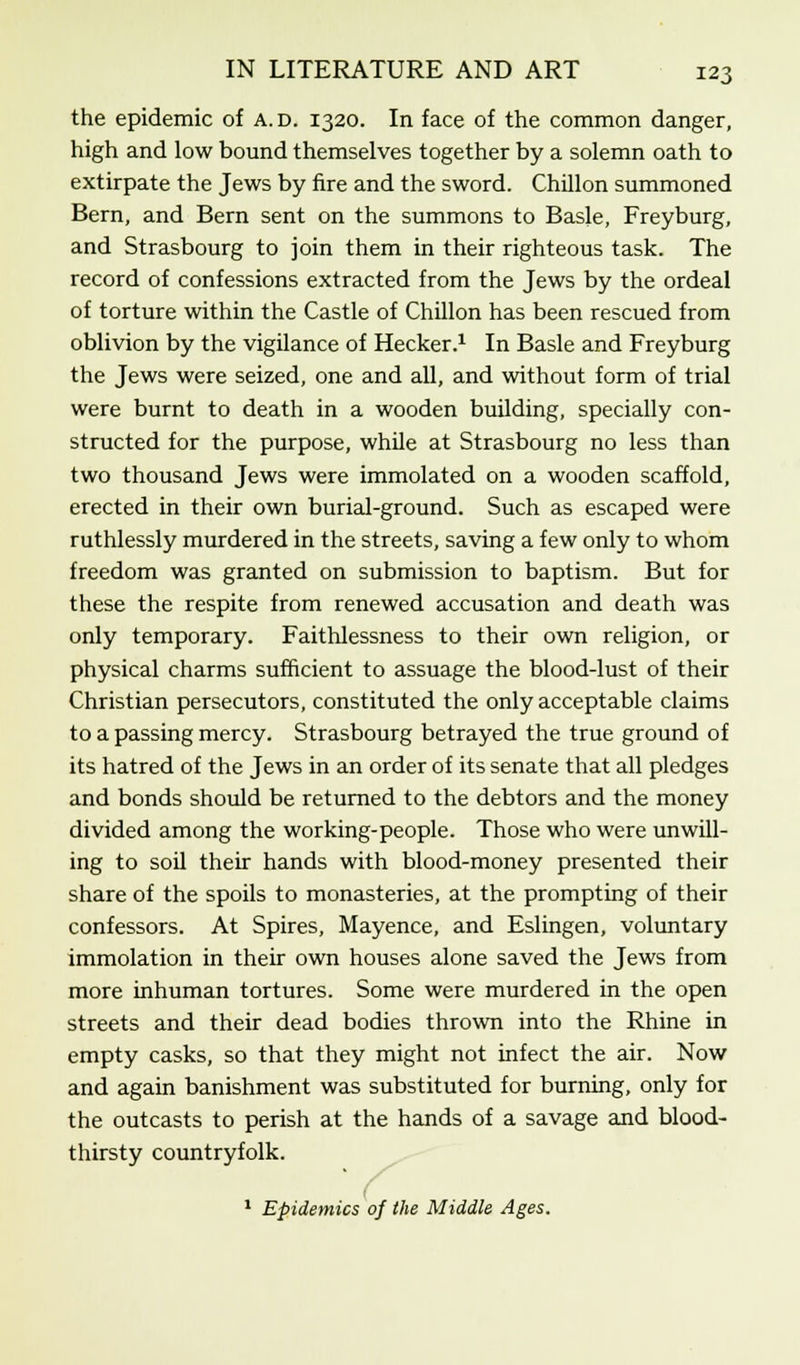 the epidemic of a.d. 1320. In face of the common danger, high and low bound themselves together by a solemn oath to extirpate the Jews by fire and the sword. Chillon summoned Bern, and Bern sent on the summons to Basle, Freyburg, and Strasbourg to join them in their righteous task. The record of confessions extracted from the Jews by the ordeal of torture within the Castle of Chillon has been rescued from oblivion by the vigilance of Hecker.1 In Basle and Freyburg the Jews were seized, one and all, and without form of trial were burnt to death in a wooden building, specially con- structed for the purpose, while at Strasbourg no less than two thousand Jews were immolated on a wooden scaffold, erected in their own burial-ground. Such as escaped were ruthlessly murdered in the streets, saving a few only to whom freedom was granted on submission to baptism. But for these the respite from renewed accusation and death was only temporary. Faithlessness to their own religion, or physical charms sufficient to assuage the blood-lust of their Christian persecutors, constituted the only acceptable claims to a passing mercy. Strasbourg betrayed the true ground of its hatred of the Jews in an order of its senate that all pledges and bonds should be returned to the debtors and the money divided among the working-people. Those who were unwill- ing to soil their hands with blood-money presented their share of the spoils to monasteries, at the prompting of their confessors. At Spires, Mayence, and Eslingen, voluntary immolation in their own houses alone saved the Jews from more inhuman tortures. Some were murdered in the open streets and their dead bodies thrown into the Rhine in empty casks, so that they might not infect the air. Now and again banishment was substituted for burning, only for the outcasts to perish at the hands of a savage and blood- thirsty countryfolk. 1 Epidemics of the Middle Ages.