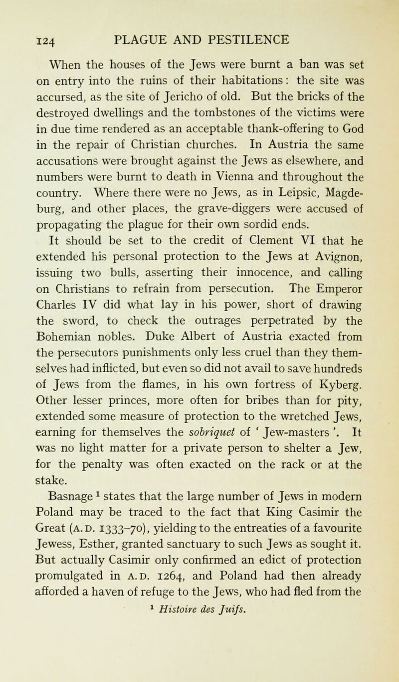 When the houses of the Jews were burnt a ban was set on entry into the ruins of their habitations: the site was accursed, as the site of Jericho of old. But the bricks of the destroyed dwellings and the tombstones of the victims were in due time rendered as an acceptable thank-offering to God in the repair of Christian churches. In Austria the same accusations were brought against the Jews as elsewhere, and numbers were burnt to death in Vienna and throughout the country. Where there were no Jews, as in Leipsic, Magde- burg, and other places, the grave-diggers were accused of propagating the plague for their own sordid ends. It should be set to the credit of Clement VI that he extended his personal protection to the Jews at Avignon, issuing two bulls, asserting their innocence, and calling on Christians to refrain from persecution. The Emperor Charles IV did what lay in his power, short of drawing the sword, to check the outrages perpetrated by the Bohemian nobles. Duke Albert of Austria exacted from the persecutors punishments only less cruel than they them- selves had inflicted, but even so did not avail to save hundreds of Jews from the flames, in his own fortress of Kyberg. Other lesser princes, more often for bribes than for pity, extended some measure of protection to the wretched Jews, earning for themselves the sobriquet of ' Jew-masters '. It was no light matter for a private person to shelter a Jew, for the penalty was often exacted on the rack or at the stake. Basnage * states that the large number of Jews in modern Poland may be traced to the fact that King Casimir the Great (a. d. 1333-70), yielding to the entreaties of a favourite Jewess, Esther, granted sanctuary to such Jews as sought it. But actually Casimir only confirmed an edict of protection promulgated in A. d. 1264, and Poland had then already afforded a haven of refuge to the Jews, who had fled from the 1 Histoire des Juifs.