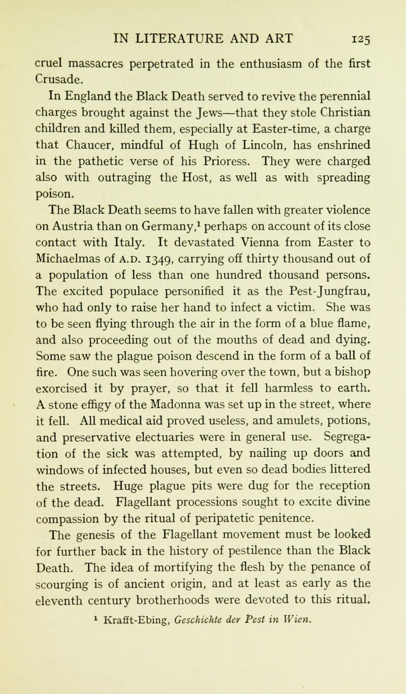cruel massacres perpetrated in the enthusiasm of the first Crusade. In England the Black Death served to revive the perennial charges brought against the Jews—that they stole Christian children and killed them, especially at Easter-time, a charge that Chaucer, mindful of Hugh of Lincoln, has enshrined in the pathetic verse of his Prioress. They were charged also with outraging the Host, as well as with spreading poison. The Black Death seems to have fallen with greater violence on Austria than on Germany,1 perhaps on account of its close contact with Italy. It devastated Vienna from Easter to Michaelmas of a.d. 1349, carrying off thirty thousand out of a population of less than one hundred thousand persons. The excited populace personified it as the Pest-Jungfrau, who had only to raise her hand to infect a victim. She was to be seen flying through the air in the form of a blue flame, and also proceeding out of the mouths of dead and dying. Some saw the plague poison descend in the form of a ball of fire. One such was seen hovering over the town, but a bishop exorcised it by prayer, so that it fell harmless to earth. A stone effigy of the Madonna was set up in the street, where it fell. All medical aid proved useless, and amulets, potions, and preservative electuaries were in general use. Segrega- tion of the sick was attempted, by nailing up doors and windows of infected houses, but even so dead bodies littered the streets. Huge plague pits were dug for the reception of the dead. Flagellant processions sought to excite divine compassion by the ritual of peripatetic penitence. The genesis of the Flagellant movement must be looked for further back in the history of pestilence than the Black Death. The idea of mortifying the flesh by the penance of scourging is of ancient origin, and at least as early as the eleventh century brotherhoods were devoted to this ritual. 1 Kraflt-Ebing, Geschichte der Pest in Wien.
