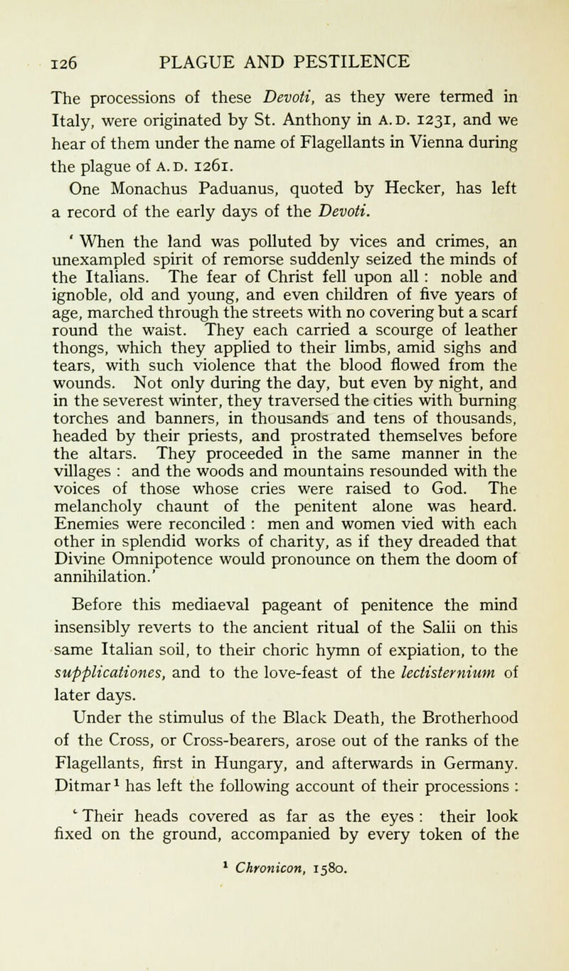 The processions of these Devoti, as they were termed in Italy, were originated by St. Anthony in a.d. 1231, and we hear of them under the name of Flagellants in Vienna during the plague of A.D. 1261. One Monachus Paduanus, quoted by Hecker, has left a record of the early days of the Devoti. ' When the land was polluted by vices and crimes, an unexampled spirit of remorse suddenly seized the minds of the Italians. The fear of Christ fell upon all : noble and ignoble, old and young, and even children of five years of age, marched through the streets with no covering but a scarf round the waist. They each carried a scourge of leather thongs, which they applied to their limbs, amid sighs and tears, with such violence that the blood flowed from the wounds. Not only during the day, but even by night, and in the severest winter, they traversed the cities with burning torches and banners, in thousands and tens of thousands, headed by their priests, and prostrated themselves before the altars. They proceeded in the same manner in the villages : and the woods and mountains resounded with the voices of those whose cries were raised to God. The melancholy chaunt of the penitent alone was heard. Enemies were reconciled : men and women vied with each other in splendid works of charity, as if they dreaded that Divine Omnipotence would pronounce on them the doom of annihilation.' Before this mediaeval pageant of penitence the mind insensibly reverts to the ancient ritual of the Salii on this same Italian soil, to their choric hymn of expiation, to the supplicationes, and to the love-feast of the lectisternium of later days. Under the stimulus of the Black Death, the Brotherhood of the Cross, or Cross-bearers, arose out of the ranks of the Flagellants, first in Hungary, and afterwards in Germany. Ditmar* has left the following account of their processions : 1 Their heads covered as far as the eyes : their look fixed on the ground, accompanied by every token of the 1 Chronicon, 1580.