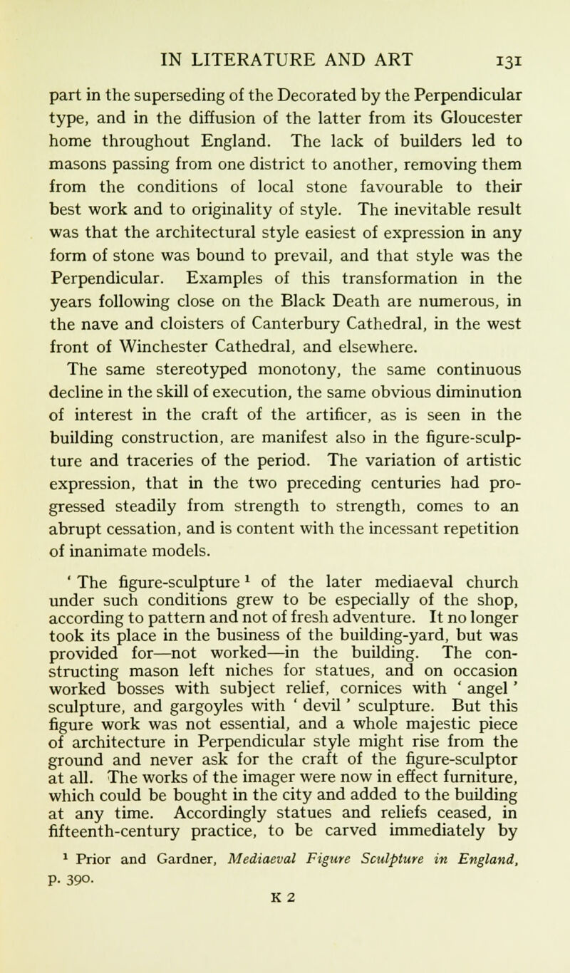 part in the superseding of the Decorated by the Perpendicular type, and in the diffusion of the latter from its Gloucester home throughout England. The lack of builders led to masons passing from one district to another, removing them from the conditions of local stone favourable to their best work and to originality of style. The inevitable result was that the architectural style easiest of expression in any form of stone was bound to prevail, and that style was the Perpendicular. Examples of this transformation in the years following close on the Black Death are numerous, in the nave and cloisters of Canterbury Cathedral, in the west front of Winchester Cathedral, and elsewhere. The same stereotyped monotony, the same continuous decline in the skill of execution, the same obvious diminution of interest in the craft of the artificer, as is seen in the building construction, are manifest also in the figure-sculp- ture and traceries of the period. The variation of artistic expression, that in the two preceding centuries had pro- gressed steadily from strength to strength, comes to an abrupt cessation, and is content with the incessant repetition of inanimate models. ' The figure-sculpture1 of the later mediaeval church under such conditions grew to be especially of the shop, according to pattern and not of fresh adventure. It no longer took its place in the business of the building-yard, but was provided for—not worked—in the building. The con- structing mason left niches for statues, and on occasion worked bosses with subject relief, cornices with ' angel' sculpture, and gargoyles with ' devil' sculpture. But this figure work was not essential, and a whole majestic piece of architecture in Perpendicular style might rise from the ground and never ask for the craft of the figure-sculptor at all. The works of the imager were now in effect furniture, which could be bought in the city and added to the building at any time. Accordingly statues and reliefs ceased, in fifteenth-century practice, to be carved immediately by 1 Prior and Gardner, Mediaeval Figure Sculpture in England, P- 390. K 2