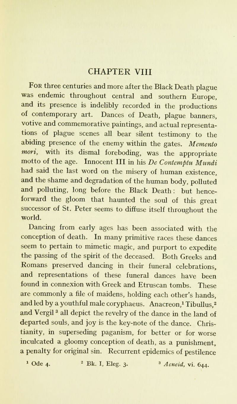 CHAPTER VIII For three centuries and more after the Black Death plague was endemic throughout central and southern Europe, and its presence is indelibly recorded in the productions of contemporary art. Dances of Death, plague banners, votive and commemorative paintings, and actual representa- tions of plague scenes all bear silent testimony to the abiding presence of the enemy within the gates. Memento mori, with its dismal foreboding, was the appropriate motto of the age. Innocent III in his De Contemptu Mundi had said the last word on the misery of human existence, and the shame and degradation of the human body, polluted and polluting, long before the Black Death: but hence- forward the gloom that haunted the soul of this great successor of St. Peter seems to diffuse itself throughout the world. Dancing from early ages has been associated with the conception of death. In many primitive races these dances seem to pertain to mimetic magic, and purport to expedite the passing of the spirit of the deceased. Both Greeks and Romans preserved dancing in their funeral celebrations, and representations of these funeral dances have been found in connexion with Greek and Etruscan tombs. These are commonly a file of maidens, holding each other's hands, and led by a youthful male coryphaeus. Anacreon,1 Tibullus,2 and Vergil3 all depict the revelry of the dance in the land of departed souls, and joy is the key-note of the dance. Chris- tianity, in superseding paganism, for better or for worse inculcated a gloomy conception of death, as a punishment, a penalty for original sin. Recurrent epidemics of pestilence