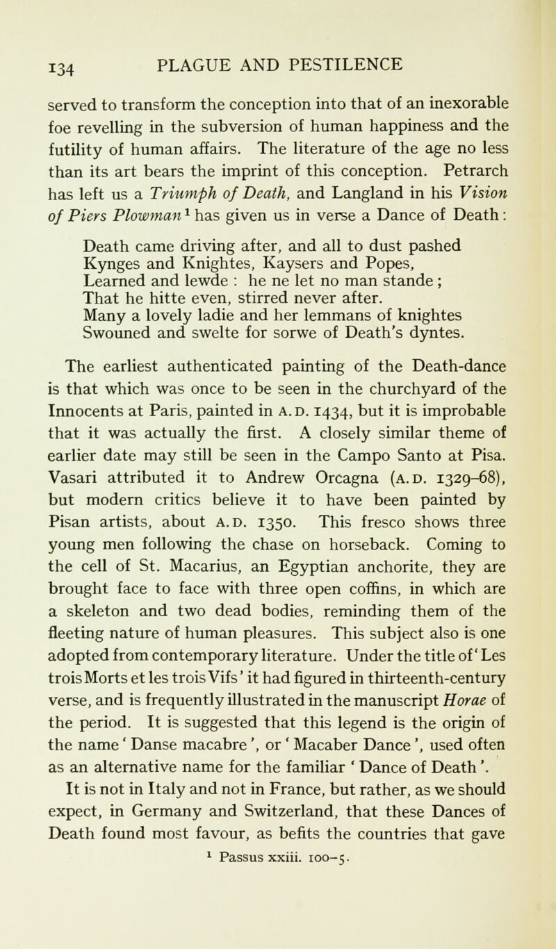 served to transform the conception into that of an inexorable foe revelling in the subversion of human happiness and the futility of human affairs. The literature of the age no less than its art bears the imprint of this conception. Petrarch has left us a Triumph of Death, and Langland in his Vision of Piers Plowman* has given us in verse a Dance of Death: Death came driving after, and all to dust pashed Kynges and Knightes, Kaysers and Popes, Learned and lewde : he ne let no man stande ; That he hitte even, stirred never after. Many a lovely ladie and her lemmans of knightes Swouned and swelte for sorwe of Death's dyntes. The earliest authenticated painting of the Death-dance is that which was once to be seen in the churchyard of the Innocents at Paris, painted in a.d. 1434, but it is improbable that it was actually the first. A closely similar theme of earlier date may still be seen in the Campo Santo at Pisa. Vasari attributed it to Andrew Orcagna (a.d. 1329-68), but modern critics believe it to have been painted by Pisan artists, about a.d. 1350. This fresco shows three young men following the chase on horseback. Coming to the cell of St. Macarius, an Egyptian anchorite, they are brought face to face with three open coffins, in which are a skeleton and two dead bodies, reminding them of the fleeting nature of human pleasures. This subject also is one adopted from contemporary literature. Under the title of Les troisMorts et les troisVifs' it had figured in thirteenth-century verse, and is frequently illustrated in the manuscript Horae of the period. It is suggested that this legend is the origin of the name' Danse macabre', or ' Macaber Dance', used often as an alternative name for the familiar ' Dance of Death'. It is not in Italy and not in France, but rather, as we should expect, in Germany and Switzerland, that these Dances of Death found most favour, as befits the countries that gave 1 Passus xxiii. 100-5.