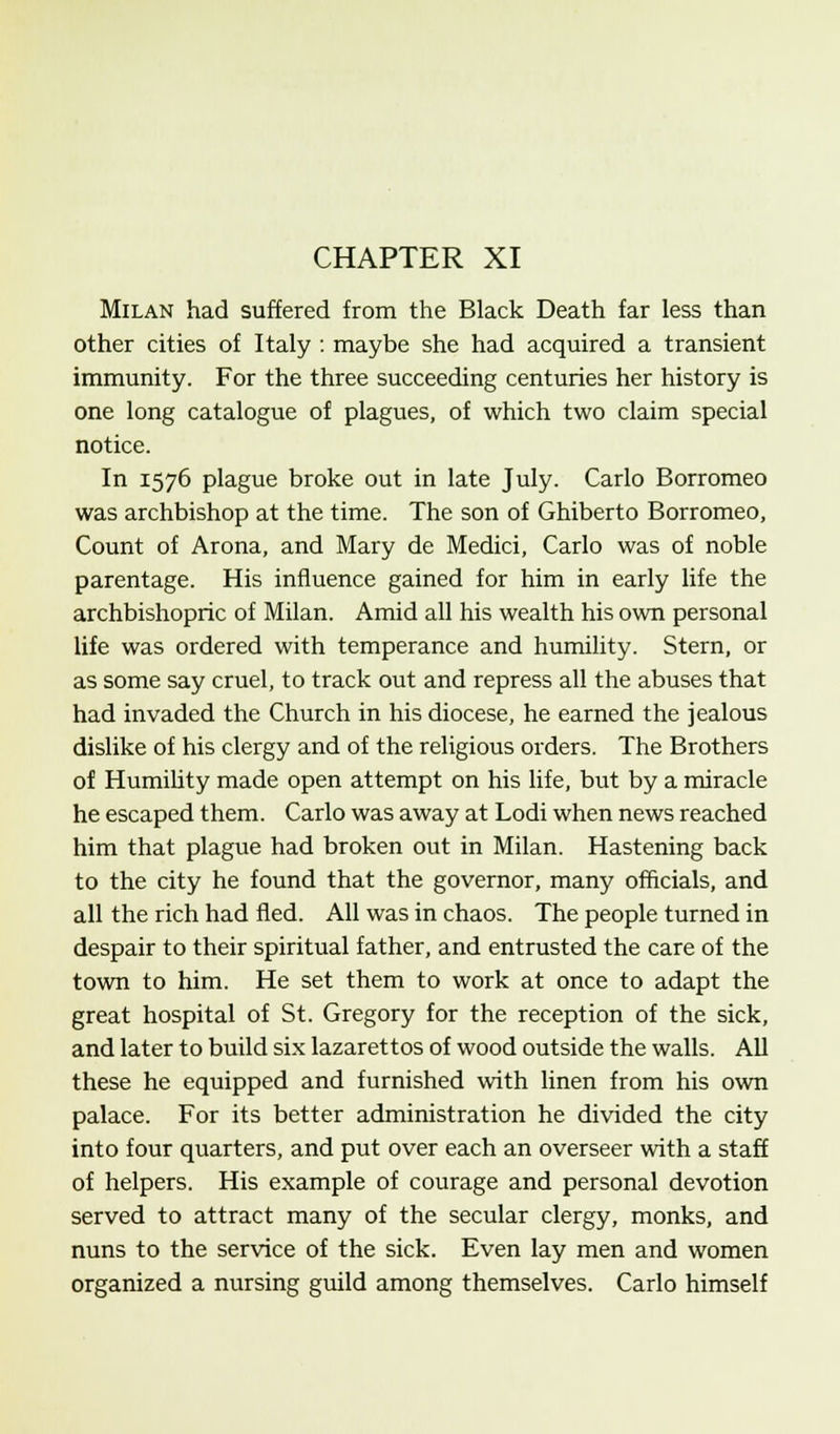 CHAPTER XI Milan had suffered from the Black Death far less than other cities of Italy : maybe she had acquired a transient immunity. For the three succeeding centuries her history is one long catalogue of plagues, of which two claim special notice. In 1576 plague broke out in late July. Carlo Borromeo was archbishop at the time. The son of Ghiberto Borromeo, Count of Arona, and Mary de Medici, Carlo was of noble parentage. His influence gained for him in early life the archbishopric of Milan. Amid all his wealth his own personal life was ordered with temperance and humility. Stern, or as some say cruel, to track out and repress all the abuses that had invaded the Church in his diocese, he earned the jealous dislike of his clergy and of the religious orders. The Brothers of Humility made open attempt on his life, but by a miracle he escaped them. Carlo was away at Lodi when news reached him that plague had broken out in Milan. Hastening back to the city he found that the governor, many officials, and all the rich had fled. All was in chaos. The people turned in despair to their spiritual father, and entrusted the care of the town to him. He set them to work at once to adapt the great hospital of St. Gregory for the reception of the sick, and later to build six lazarettos of wood outside the walls. All these he equipped and furnished with linen from his own palace. For its better administration he divided the city into four quarters, and put over each an overseer with a staff of helpers. His example of courage and personal devotion served to attract many of the secular clergy, monks, and nuns to the service of the sick. Even lay men and women organized a nursing guild among themselves. Carlo himself