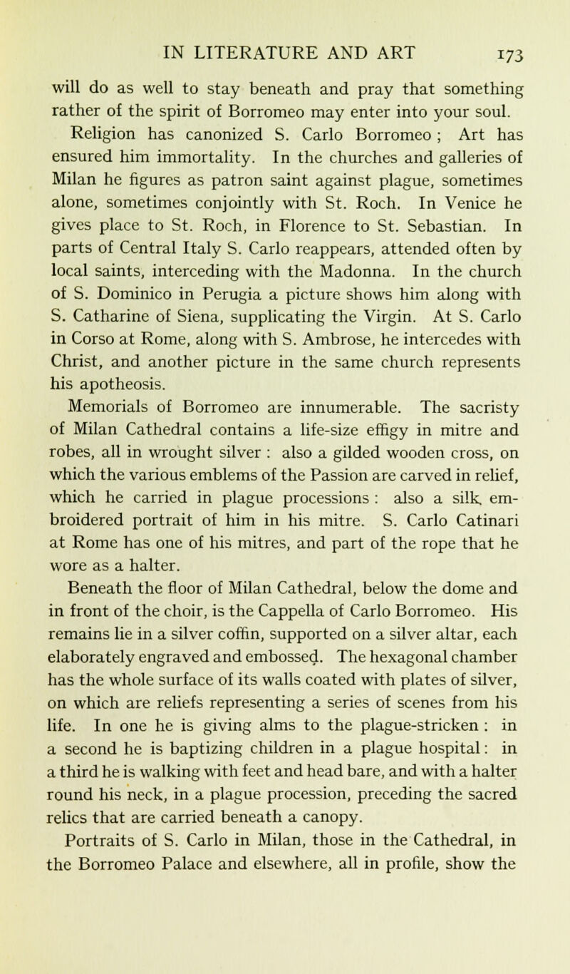 will do as well to stay beneath and pray that something rather of the spirit of Borromeo may enter into your soul. Religion has canonized S. Carlo Borromeo ; Art has ensured him immortality. In the churches and galleries of Milan he figures as patron saint against plague, sometimes alone, sometimes conjointly with St. Roch. In Venice he gives place to St. Roch, in Florence to St. Sebastian. In parts of Central Italy S. Carlo reappears, attended often by local saints, interceding with the Madonna. In the church of S. Dominico in Perugia a picture shows him along with S. Catharine of Siena, supplicating the Virgin. At S. Carlo in Corso at Rome, along with S. Ambrose, he intercedes with Christ, and another picture in the same church represents his apotheosis. Memorials of Borromeo are innumerable. The sacristy of Milan Cathedral contains a life-size effigy in mitre and robes, all in wrought silver : also a gilded wooden cross, on which the various emblems of the Passion are carved in relief, which he carried in plague processions : also a silk, em- broidered portrait of him in his mitre. S. Carlo Catinari at Rome has one of his mitres, and part of the rope that he wore as a halter. Beneath the floor of Milan Cathedral, below the dome and in front of the choir, is the Cappella of Carlo Borromeo. His remains lie in a silver coffin, supported on a silver altar, each elaborately engraved and embossed. The hexagonal chamber has the whole surface of its walls coated with plates of silver, on which are reliefs representing a series of scenes from his life. In one he is giving alms to the plague-stricken : in a second he is baptizing children in a plague hospital: in a third he is walking with feet and head bare, and with a halter round his neck, in a plague procession, preceding the sacred relics that are carried beneath a canopy. Portraits of S. Carlo in Milan, those in the Cathedral, in the Borromeo Palace and elsewhere, all in profile, show the