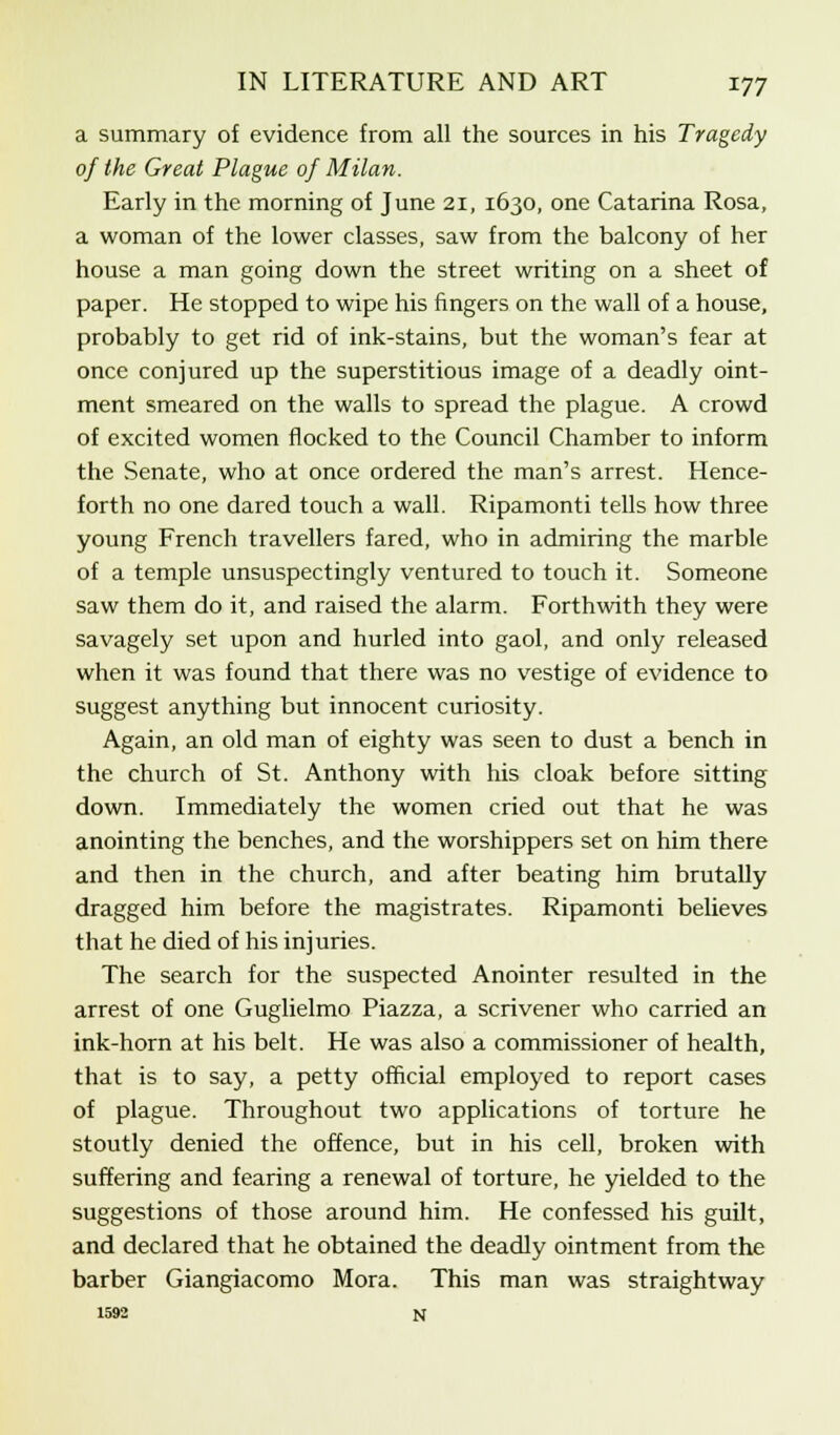 a summary of evidence from all the sources in his Tragedy of the Great Plague of Milan. Early in the morning of June 21, 1630, one Catarina Rosa, a woman of the lower classes, saw from the balcony of her house a man going down the street writing on a sheet of paper. He stopped to wipe his fingers on the wall of a house, probably to get rid of ink-stains, but the woman's fear at once conjured up the superstitious image of a deadly oint- ment smeared on the walls to spread the plague. A crowd of excited women flocked to the Council Chamber to inform the Senate, who at once ordered the man's arrest. Hence- forth no one dared touch a wall. Ripamonti tells how three young French travellers fared, who in admiring the marble of a temple unsuspectingly ventured to touch it. Someone saw them do it, and raised the alarm. Forthwith they were savagely set upon and hurled into gaol, and only released when it was found that there was no vestige of evidence to suggest anything but innocent curiosity. Again, an old man of eighty was seen to dust a bench in the church of St. Anthony with his cloak before sitting down. Immediately the women cried out that he was anointing the benches, and the worshippers set on him there and then in the church, and after beating him brutally dragged him before the magistrates. Ripamonti believes that he died of his injuries. The search for the suspected Anointer resulted in the arrest of one Guglielmo Piazza, a scrivener who carried an ink-horn at his belt. He was also a commissioner of health, that is to say, a petty official employed to report cases of plague. Throughout two applications of torture he stoutly denied the offence, but in his cell, broken with suffering and fearing a renewal of torture, he yielded to the suggestions of those around him. He confessed his guilt, and declared that he obtained the deadly ointment from the barber Giangiacomo Mora. This man was straightway 1592 N