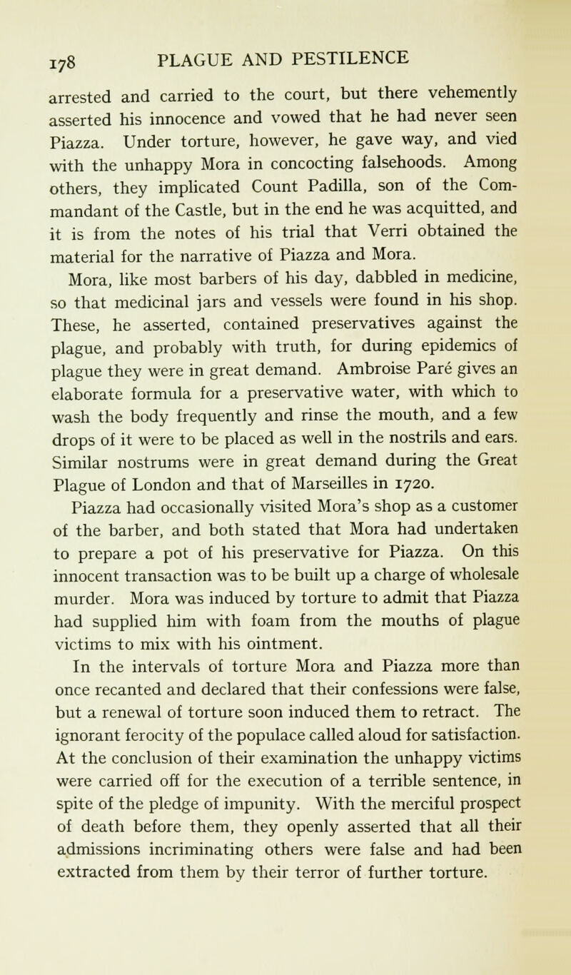 arrested and carried to the court, but there vehemently asserted his innocence and vowed that he had never seen Piazza. Under torture, however, he gave way, and vied with the unhappy Mora in concocting falsehoods. Among others, they implicated Count Padilla, son of the Com- mandant of the Castle, but in the end he was acquitted, and it is from the notes of his trial that Verri obtained the material for the narrative of Piazza and Mora. Mora, like most barbers of his day, dabbled in medicine, so that medicinal jars and vessels were found in his shop. These, he asserted, contained preservatives against the plague, and probably with truth, for during epidemics of plague they were in great demand. Ambroise Pare gives an elaborate formula for a preservative water, with which to wash the body frequently and rinse the mouth, and a few drops of it were to be placed as well in the nostrils and ears. Similar nostrums were in great demand during the Great Plague of London and that of Marseilles in 1720. Piazza had occasionally visited Mora's shop as a customer of the barber, and both stated that Mora had undertaken to prepare a pot of his preservative for Piazza. On this innocent transaction was to be built up a charge of wholesale murder. Mora was induced by torture to admit that Piazza had supplied him with foam from the mouths of plague victims to mix with his ointment. In the intervals of torture Mora and Piazza more than once recanted and declared that their confessions were false, but a renewal of torture soon induced them to retract. The ignorant ferocity of the populace called aloud for satisfaction. At the conclusion of their examination the unhappy victims were carried off for the execution of a terrible sentence, in spite of the pledge of impunity. With the merciful prospect of death before them, they openly asserted that all their admissions incriminating others were false and had been extracted from them by their terror of further torture.