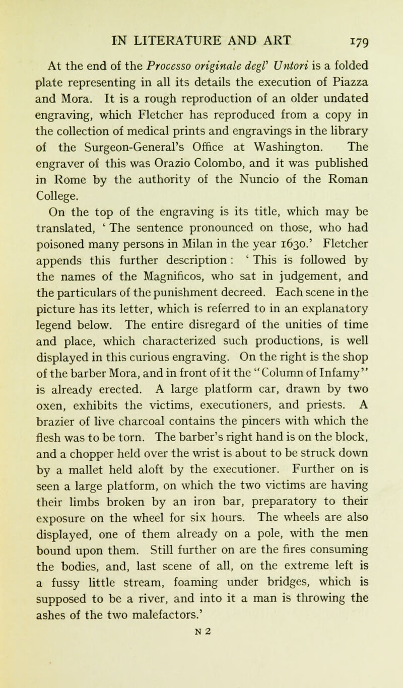 At the end of the Processo originate degV Untori is a folded plate representing in all its details the execution of Piazza and Mora. It is a rough reproduction of an older undated engraving, which Fletcher has reproduced from a copy in the collection of medical prints and engravings in the library of the Surgeon-General's Office at Washington. The engraver of this was Orazio Colombo, and it was published in Rome by the authority of the Nuncio of the Roman College. On the top of the engraving is its title, which may be translated, ' The sentence pronounced on those, who had poisoned many persons in Milan in the year 1630.' Fletcher appends this further description : ' This is followed by the names of the Magnificos, who sat in judgement, and the particulars of the punishment decreed. Each scene in the picture has its letter, which is referred to in an explanatory legend below. The entire disregard of the unities of time and place, which characterized such productions, is well displayed in this curious engraving. On the right is the shop of the barber Mora, and in front of it the  Column of Infamy'' is already erected. A large platform car, drawn by two oxen, exhibits the victims, executioners, and priests. A brazier of live charcoal contains the pincers with which the flesh was to be torn. The barber's right hand is on the block, and a chopper held over the wrist is about to be struck down by a mallet held aloft by the executioner. Further on is seen a large platform, on which the two victims are having their limbs broken by an iron bar, preparatory to their exposure on the wheel for six hours. The wheels are also displayed, one of them already on a pole, with the men bound upon them. Still further on are the fires consuming the bodies, and, last scene of all, on the extreme left is a fussy little stream, foaming under bridges, which is supposed to be a river, and into it a man is throwing the ashes of the two malefactors.' N 2