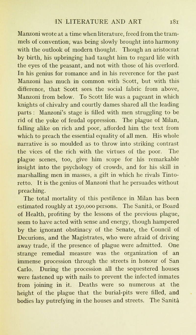 Manzoni wrote at a time when literature, freed from the tram- mels of convention, was being slowly brought into harmony with the outlook of modern thought. Though an aristocrat by birth, his upbringing had taught him to regard life with the eyes of the peasant, and not with those of his overlord. In his genius for romance and in his reverence for the past Manzoni has much in common with Scott, but with this difference, that Scott sees the social fabric from above, Manzoni from below. To Scott life was a pageant in which knights of chivalry and courtly dames shared all the leading parts : Manzoni's stage is filled with men struggling to be rid of the yoke of feudal oppression. The plague of Milan, falling alike on rich and poor, afforded him the text from which to preach the essential equality of all men. His whole narrative is so moulded as to throw into striking contrast the vices of the rich with the virtues of the poor. The plague scenes, too, give him scope for his remarkable insight into the psychology of crowds, and for his skill in marshalling men in masses, a gift in which he rivals Tinto- retto. It is the genius of Manzoni that he persuades without preaching. The total mortality of this pestilence in Milan has been estimated roughly at 150,000 persons. The Sanita, or Board of Health, profiting by the lessons of the previous plague, seem to have acted with sense and energy, though hampered by the ignorant obstinacy of the Senate, the Council of Decurions, and the Magistrates, who were afraid of driving away trade, if the presence of plague were admitted. One strange remedial measure was the organization of an immense procession through the streets in honour of San Carlo. During the procession all the sequestered houses were fastened up with nails to prevent the infected inmates from joining in it. Deaths were so numerous at the height of the plague that the burial-pits were filled, and bodies lay putrefying in the houses and streets. The Sanita