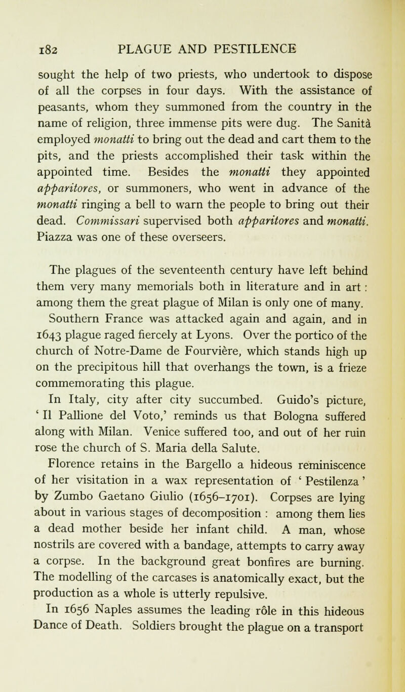 sought the help of two priests, who undertook to dispose of all the corpses in four days. With the assistance of peasants, whom they summoned from the country in the name of religion, three immense pits were dug. The Sanita employed monatti to bring out the dead and cart them to the pits, and the priests accomplished their task within the appointed time. Besides the monatti they appointed apparitores, or summoners, who went in advance of the monatti ringing a bell to warn the people to bring out their dead. Commissari supervised both apparitores and monatti. Piazza was one of these overseers. The plagues of the seventeenth century have left behind them very many memorials both in literature and in art: among them the great plague of Milan is only one of many. Southern France was attacked again and again, and in 1643 plague raged fiercely at Lyons. Over the portico of the church of Notre-Dame de Fourviere, which stands high up on the precipitous hill that overhangs the town, is a frieze commemorating this plague. In Italy, city after city succumbed. Guido's picture, ' II Pallione del Voto,' reminds us that Bologna suffered along with Milan. Venice suffered too, and out of her ruin rose the church of S. Maria della Salute. Florence retains in the Bargello a hideous reminiscence of her visitation in a wax representation of ' Pestilenza' by Zumbo Gaetano Giulio (1656-1701). Corpses are lying about in various stages of decomposition : among them lies a dead mother beside her infant child. A man, whose nostrils are covered with a bandage, attempts to carry away a corpse. In the background great bonfires are burning. The modelling of the carcases is anatomically exact, but the production as a whole is utterly repulsive. In 1656 Naples assumes the leading role in this hideous Dance of Death. Soldiers brought the plague on a transport