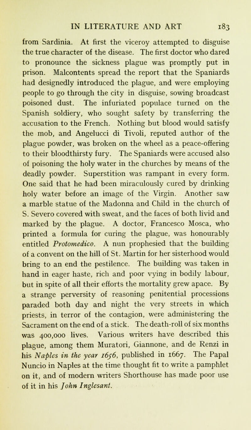 from Sardinia. At first the viceroy attempted to disguise the true character of the disease. The first doctor who dared to pronounce the sickness plague was promptly put in prison. Malcontents spread the report that the Spaniards had designedly introduced the plague, and were employing people to go through the city in disguise, sowing broadcast poisoned dust. The infuriated populace turned on the Spanish soldiery, who sought safety by transferring the accusation to the French. Nothing but blood would satisfy the mob, and Angelucci di Tivoli, reputed author of the plague powder, was broken on the wheel as a peace-offering to their bloodthirsty fury. The Spaniards were accused also of poisoning the holy water in the churches by means of the deadly powder. Superstition was rampant in every form. One said that he had been miraculously cured by drinking holy water before an image of the Virgin. Another saw a marble statue of the Madonna and Child in the church of S. Severo covered with sweat, and the faces of both livid and marked by the plague. A doctor, Francesco Mosca, who printed a formula for curing the plague, was honourably entitled Protomedico. A nun prophesied that the building of a convent on the hill of St. Martin for her sisterhood would bring to an end the pestilence. The building was taken in hand in eager haste, rich and poor vying in bodily labour, but in spite of all their efforts the mortality grew apace. By a strange perversity of reasoning penitential processions paraded both day and night the very streets in which priests, in terror of the contagion, were administering the Sacrament on the end of a stick. The death-roll of six months was 400,000 lives. Various writers have described this plague, among them Muratori, Giannone, and de Renzi in his Naples in the year i6j6, published in 1667. The Papal Nuncio in Naples at the time thought fit to write a pamphlet on it, and of modern writers Shorthouse has made poor use of it in his John Inglesant.