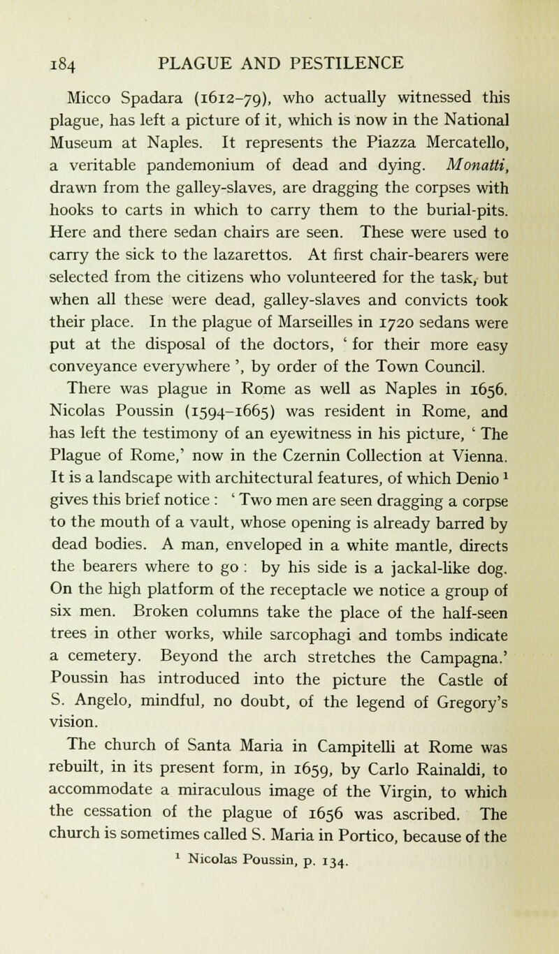 Micco Spadara (1612-79), who actually witnessed this plague, has left a picture of it, which is now in the National Museum at Naples. It represents the Piazza Mercatello, a veritable pandemonium of dead and dying. Monatti, drawn from the galley-slaves, are dragging the corpses with hooks to carts in which to carry them to the burial-pits. Here and there sedan chairs are seen. These were used to carry the sick to the lazarettos. At first chair-bearers were selected from the citizens who volunteered for the task, but when all these were dead, galley-slaves and convicts took their place. In the plague of Marseilles in 1720 sedans were put at the disposal of the doctors, ' for their more easy conveyance everywhere ', by order of the Town Council. There was plague in Rome as well as Naples in 1656. Nicolas Poussin (1594-1665) was resident in Rome, and has left the testimony of an eyewitness in his picture, ' The Plague of Rome,' now in the Czernin Collection at Vienna. It is a landscape with architectural features, of which Denio 1 gives this brief notice : ' Two men are seen dragging a corpse to the mouth of a vault, whose opening is already barred by dead bodies. A man, enveloped in a white mantle, directs the bearers where to go : by his side is a jackal-like dog. On the high platform of the receptacle we notice a group of six men. Broken columns take the place of the half-seen trees in other works, while sarcophagi and tombs indicate a cemetery. Beyond the arch stretches the Campagna.' Poussin has introduced into the picture the Castle of S. Angelo, mindful, no doubt, of the legend of Gregory's vision. The church of Santa Maria in Campitelli at Rome was rebuilt, in its present form, in 1659, by Carlo Rainaldi, to accommodate a miraculous image of the Virgin, to which the cessation of the plague of 1656 was ascribed. The church is sometimes called S. Maria in Portico, because of the 1 Nicolas Poussin, p. 134.