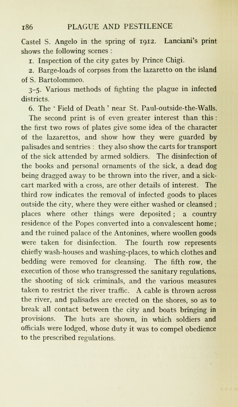 Castel S. Angelo in the spring of 1912. Lanciani's print shows the following scenes : 1. Inspection of the city gates by Prince Chigi. 2. Barge-loads of corpses from the lazaretto on the island of S. Bartolommeo. 3-5. Various methods of fighting the plague in infected districts. 6. The ' Field of Death ' near St. Paul-outside-the-Walls. The second print is of even greater interest than this : the first two rows of plates give some idea of the character of the lazarettos, and show how they were guarded by palisades and sentries : they also show the carts for transport of the sick attended by armed soldiers. The disinfection of the books and personal ornaments of the sick, a dead dog being dragged away to be thrown into the river, and a sick- cart marked with a cross, are other details of interest. The third row indicates the removal of infected goods to places outside the city, where they were either washed or cleansed ; places where other things were deposited; a country residence of the Popes converted into a convalescent home; and the ruined palace of the Antonines, where woollen goods were taken for disinfection. The fourth row represents chiefly wash-houses and washing-places, to which clothes and bedding were removed for cleansing. The fifth row, the execution of those who transgressed the sanitary regulations, the shooting of sick criminals, and the various measures taken to restrict the river traffic. A cable is thrown across the river, and palisades are erected on the shores, so as to break all contact between the city and boats bringing in provisions. The huts are shown, in which soldiers and officials were lodged, whose duty it was to compel obedience to the prescribed regulations.