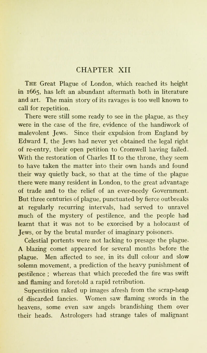 CHAPTER XII The Great Plague of London, which reached its height in 1665, has left an abundant aftermath both in literature and art. The main story of its ravages is too well known to call for repetition. There were still some ready to see in the plague, as they were in the case of the fire, evidence of the handiwork of malevolent Jews. Since their expulsion from England by Edward I, the Jews had never yet obtained the legal right of re-entry, their open petition to Cromwell having failed. With the restoration of Charles II to the throne, they seem to have taken the matter into their own hands and found their way quietly back, so that at the time of the plague there were many resident in London, to the great advantage of trade and to the relief of an ever-needy Government. But three centuries of plague, punctuated by fierce outbreaks at regularly recurring intervals, had served to unravel much of the mystery of pestilence, and the people had learnt that it was not to be exorcised by a holocaust of Jews, or by the brutal murder of imaginary poisoners. Celestial portents were not lacking to presage the plague. A blazing comet appeared for several months before the plague. Men affected to see, in its dull colour and slow solemn movement, a prediction of the heavy punishment of pestilence ; whereas that which preceded the fire was swift and flaming and foretold a rapid retribution. Superstition raked up images afresh from the scrap-heap of discarded fancies. Women saw flaming swords in the heavens, some even saw angels brandishing them over their heads. Astrologers had strange tales of malignant