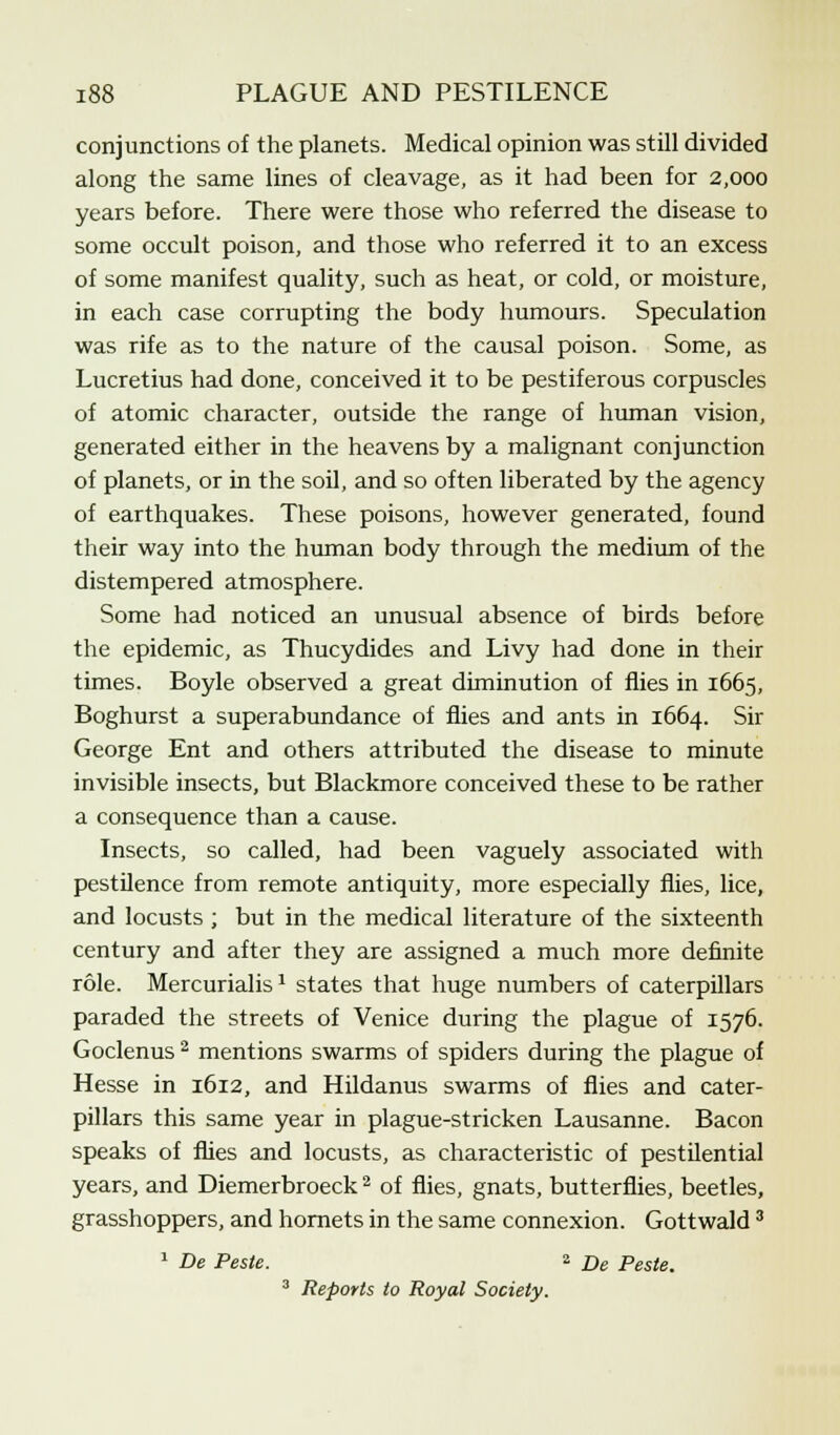conjunctions of the planets. Medical opinion was still divided along the same lines of cleavage, as it had been for 2,000 years before. There were those who referred the disease to some occult poison, and those who referred it to an excess of some manifest quality, such as heat, or cold, or moisture, in each case corrupting the body humours. Speculation was rife as to the nature of the causal poison. Some, as Lucretius had done, conceived it to be pestiferous corpuscles of atomic character, outside the range of human vision, generated either in the heavens by a malignant conjunction of planets, or in the soil, and so often liberated by the agency of earthquakes. These poisons, however generated, found their way into the human body through the medium of the distempered atmosphere. Some had noticed an unusual absence of birds before the epidemic, as Thucydides and Livy had done in their times. Boyle observed a great diminution of flies in 1665, Boghurst a superabundance of flies and ants in 1664. Sir George Ent and others attributed the disease to minute invisible insects, but Blackmore conceived these to be rather a consequence than a cause. Insects, so called, had been vaguely associated with pestilence from remote antiquity, more especially flies, lice, and locusts ; but in the medical literature of the sixteenth century and after they are assigned a much more definite role. Mercurialis1 states that huge numbers of caterpillars paraded the streets of Venice during the plague of 1576. Goclenus 2 mentions swarms of spiders during the plague of Hesse in 1612, and Hildanus swarms of flies and cater- pillars this same year in plague-stricken Lausanne. Bacon speaks of flies and locusts, as characteristic of pestilential years, and Diemerbroeck2 of flies, gnats, butterflies, beetles, grasshoppers, and hornets in the same connexion. Gottwald3 1 De Pesle. 2 De Peste. 3 Reports to Royal Society.