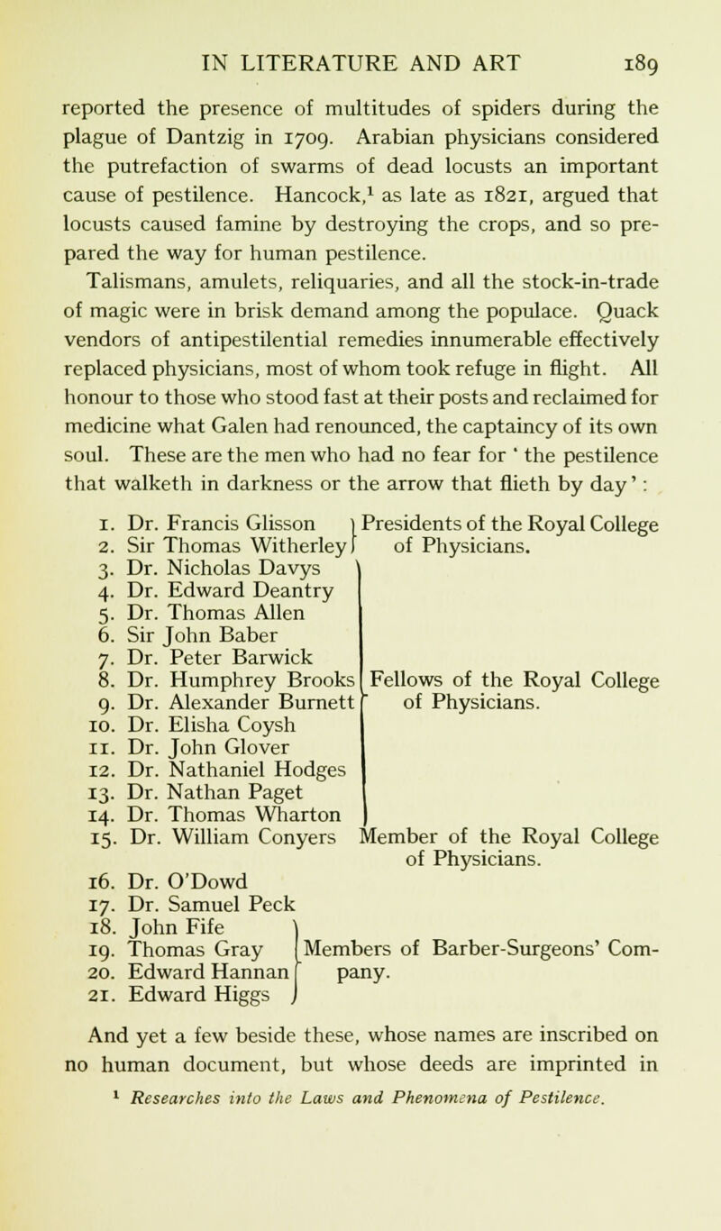 reported the presence of multitudes of spiders during the plague of Dantzig in 1709. Arabian physicians considered the putrefaction of swarms of dead locusts an important cause of pestilence. Hancock,1 as late as 1821, argued that locusts caused famine by destroying the crops, and so pre- pared the way for human pestilence. Talismans, amulets, reliquaries, and all the stock-in-trade of magic were in brisk demand among the populace. Quack vendors of antipestilential remedies innumerable effectively replaced physicians, most of whom took refuge in flight. All honour to those who stood fast at their posts and reclaimed for medicine what Galen had renounced, the captaincy of its own soul. These are the men who had no fear for ' the pestilence that walketh in darkness or the arrow that flieth by day': 1. Dr. Francis Glisson } Presidents of the Royal College 2. Sir Thomas Witherley) of Physicians. 3. Dr. Nicholas Davys 4. Dr. Edward Deantry 5. Dr. Thomas Allen 6. Sir John Baber 7. Dr. Peter Barwick 8. Dr. Humphrey Brooks 9. Dr. Alexander Burnett 10. Dr. Elisha Coysh 11. Dr. John Glover 12. Dr. Nathaniel Hodges 13. Dr. Nathan Paget 14. Dr. Thomas Wharton 15. Dr. William Conyers Member of the Royal College of Physicians. 16. Dr. O'Dowd 17. Dr. Samuel Peck 18. John Fife Members of Barber-Surgeons' Com pany. Fellows of the Royal College of Physicians. 19. Thomas Gray 20. Edward Hannan 21. Edward Higgs And yet a few beside these, whose names are inscribed on no human document, but whose deeds are imprinted in 1 Researches into the Laws and Phenomena of Pestilence.