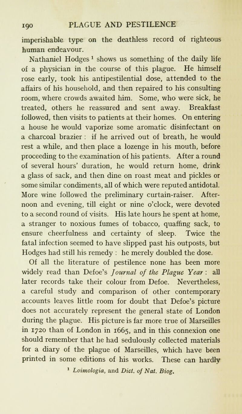 imperishable type on the deathless record of righteous human endeavour. Nathaniel Hodges 1 shows us something of the daily life of a physician in the course of this plague. He himself rose early, took his antipestilential dose, attended to the affairs of his household, and then repaired to his consulting room, where crowds awaited him. Some, who were sick, he treated, others he reassured and sent away. Breakfast followed, then visits to patients at their homes. On entering a house he would vaporize some aromatic disinfectant on a charcoal brazier : if he arrived out of breath, he would rest a while, and then place a lozenge in his mouth, before proceeding to the examination of his patients. After a round of several hours' duration, he would return home, drink a glass of sack, and then dine on roast meat and pickles or some similar condiments, all of which were reputed antidotal. More wine followed the preliminary curtain-raiser. After- noon and evening, till eight or nine o'clock, were devoted to a second round of visits. His late hours he spent at home, a stranger to noxious fumes of tobacco, quaffing sack, to ensure cheerfulness and certainty of sleep. Twice the fatal infection seemed to have slipped past his outposts, but Hodges had still his remedy : he merely doubled the dose. Of all the literature of pestilence none has been more widely read than Defoe's Journal of the Plague Year : all later records take their colour from Defoe. Nevertheless, a careful study and comparison of other contemporary accounts leaves little room for doubt that Defoe's picture does not accurately represent the general state of London during the plague. His picture is far more true of Marseilles in 1720 than of London in 1665, and in this connexion one should remember that he had sedulously collected materials for a diary of the plague of Marseilles, which have been printed in some editions of his works. These can hardly 1 Loimologia, and Did. of Nat. Biog.