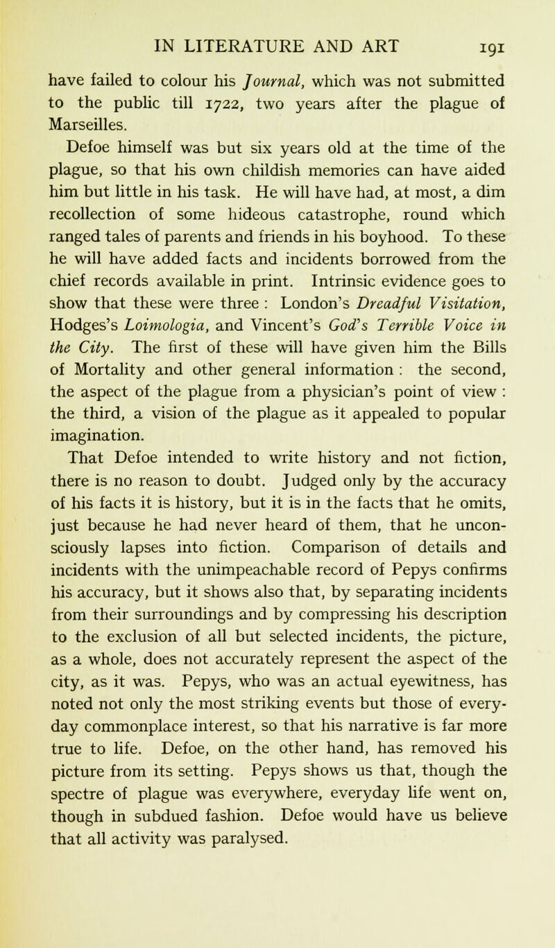 have failed to colour his Journal, which was not submitted to the public till 1722, two years after the plague of Marseilles. Defoe himself was but six years old at the time of the plague, so that his own childish memories can have aided him but little in his task. He will have had, at most, a dim recollection of some hideous catastrophe, round which ranged tales of parents and friends in his boyhood. To these he will have added facts and incidents borrowed from the chief records available in print. Intrinsic evidence goes to show that these were three : London's Dreadful Visitation, Hodges's Loimologia, and Vincent's God's Terrible Voice in the City. The first of these will have given him the Bills of Mortality and other general information : the second, the aspect of the plague from a physician's point of view : the third, a vision of the plague as it appealed to popular imagination. That Defoe intended to write history and not fiction, there is no reason to doubt. Judged only by the accuracy of his facts it is history, but it is in the facts that he omits, just because he had never heard of them, that he uncon- sciously lapses into fiction. Comparison of details and incidents with the unimpeachable record of Pepys confirms his accuracy, but it shows also that, by separating incidents from their surroundings and by compressing his description to the exclusion of all but selected incidents, the picture, as a whole, does not accurately represent the aspect of the city, as it was. Pepys, who was an actual eyewitness, has noted not only the most striking events but those of every- day commonplace interest, so that his narrative is far more true to life. Defoe, on the other hand, has removed his picture from its setting. Pepys shows us that, though the spectre of plague was everywhere, everyday life went on, though in subdued fashion. Defoe would have us believe that all activity was paralysed.