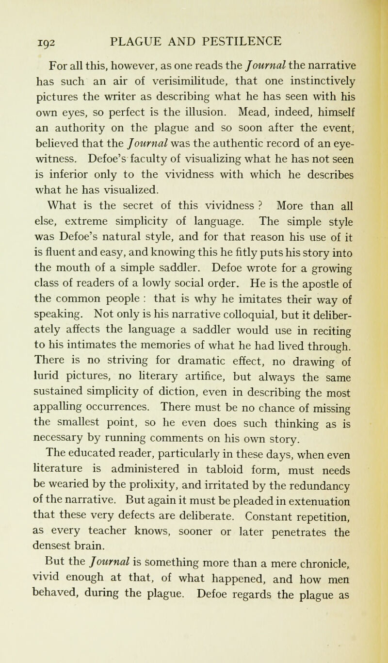 For all this, however, as one reads the Journal the narrative has such an air of verisimilitude, that one instinctively pictures the writer as describing what he has seen with his own eyes, so perfect is the illusion. Mead, indeed, himself an authority on the plague and so soon after the event, believed that the Journal was the authentic record of an eye- witness. Defoe's faculty of visualizing what he has not seen is inferior only to the vividness with which he describes what he has visualized. What is the secret of this vividness ? More than all else, extreme simplicity of language. The simple style was Defoe's natural style, and for that reason his use of it is fluent and easy, and knowing this he fitly puts his story into the mouth of a simple saddler. Defoe wrote for a growing class of readers of a lowly social order. He is the apostle of the common people : that is why he imitates their way of speaking. Not only is his narrative colloquial, but it deliber- ately affects the language a saddler would use in reciting to his intimates the memories of what he had lived through. There is no striving for dramatic effect, no drawing of lurid pictures, no literary artifice, but always the same sustained simplicity of diction, even in describing the most appalling occurrences. There must be no chance of missing the smallest point, so he even does such thinking as is necessary by running comments on his own story. The educated reader, particularly in these days, when even literature is administered in tabloid form, must needs be wearied by the prolixity, and irritated by the redundancy of the narrative. But again it must be pleaded in extenuation that these very defects are deliberate. Constant repetition, as every teacher knows, sooner or later penetrates the densest brain. But the Journal is something more than a mere chronicle, vivid enough at that, of what happened, and how men behaved, during the plague. Defoe regards the plague as