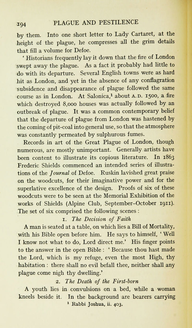 by them. Into one short letter to Lady Cartaret, at the height of the plague, he compresses all the grim details that fill a volume for Defoe. ' Historians frequently lay it down that the fire of London swept away the plague. As a fact it probably had little to do with its departure. Several English towns were as hard hit as London, and yet in the absence of any conflagration subsidence and disappearance of plague followed the same course as in London. At Salonica,1 about A. d. 1500, a fire which destroyed 8,000 houses was actually followed by an outbreak of plague. It was a common contemporary belief that the departure of plague from London was hastened by the coming of pit-coal into general use, so that the atmosphere was constantly permeated by sulphurous fumes. Records in art of the Great Plague of London, though numerous, are mostly unimportant. Generally artists have been content to illustrate its copious literature. In 1863 Frederic Shields commenced an intended series of illustra- tions of the Journal of Defoe. Ruskin lavished great praise on the woodcuts, for their imaginative power and for the superlative excellence of the design. Proofs of six of these woodcuts were to be seen at the Memorial Exhibition of the works of Shields (Alpine Club, September-October 1911). The set of six comprised the following scenes : 1. The Decision of Faith A man is seated at a table, on which lies a Bill of Mortality, with his Bible open before him. He says to himself, ' Well I know not what to do, Lord direct me.' His finger points to the answer in the open Bible : ' Because thou hast made the Lord, which is my refuge, even the most High, thy habitation : there shall no evil befall thee, neither shall any plague come nigh thy dwelling.' 2. The Death of the First-born A youth lies in convulsions on a bed, while a woman kneels beside it. In the background are bearers carrying 1 Rabbi Joshua, ii. 403.