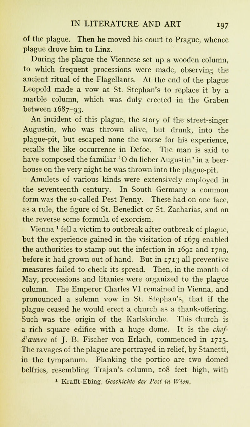 of the plague. Then he moved his court to Prague, whence plague drove him to Linz. During the plague the Viennese set up a wooden column, to which frequent processions were made, observing the ancient ritual of the Flagellants. At the end of the plague Leopold made a vow at St. Stephan's to replace it by a marble column, which was duly erected in the Graben between 1687-93. An incident of this plague, the story of the street-singer Augustin, who was thrown alive, but drunk, into the plague-pit, but escaped none the worse for his experience, recalls the like occurrence in Defoe. The man is said to have composed the familiar ' O du lieber Augustin' in a beer- house on the very night he was thrown into the plague-pit. Amulets of various kinds were extensively employed in the seventeenth century. In South Germany a common form was the so-called Pest Penny. These had on one face, as a rule, the figure of St. Benedict or St. Zacharias, and on the reverse some formula of exorcism. Vienna l fell a victim to outbreak after outbreak of plague, but the experience gained in the visitation of 1679 enabled the authorities to stamp out the infection in 1691 and 1709, before it had grown out of hand. But in 1713 all preventive measures failed to check its spread. Then, in the month of May, processions and litanies were organized to the plague column. The Emperor Charles VI remained in Vienna, and pronounced a solemn vow in St. Stephan's, that if the plague ceased he would erect a church as a thank-offering. Such was the origin of the Karlskirche. This church is a rich square edifice with a huge dome. It is the chef- d'ceuvre of J. B. Fischer von Erlach, commenced in 1715. The ravages of the plague are portrayed in relief, by Stanetti, in the tympanum. Flanking the portico are two domed belfries, resembling Trajan's column, 108 feet high, with 1 Krafft-Ebing, Geschichte der Pest in Wien.