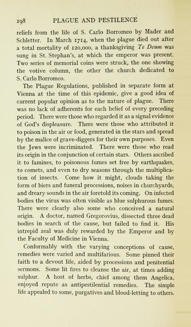 reliefs from the life of S. Carlo Borromeo by Mader and Schletter. In March 1714, when the plague died out after a total mortality of 120,000, a thanksgiving Te Deum was sung in St. Stephan's, at which the emperor was present. Two series of memorial coins were struck, the one showing the votive column, the other the church dedicated to S. Carlo Borromeo. The Plague Regulations, published in separate form at Vienna at the time of this epidemic, give a good idea of current popular opinion as to the nature of plague. There was no lack of adherents for each belief of every preceding period. There were those who regarded it as a signal evidence of God's displeasure. There were those who attributed it to poison in the air or food, generated in the stars and spread by the malice of grave-diggers for their own purposes. Even the Jews were incriminated. There were those who read its origin in the conjunction of certain stars. Others ascribed it to famines, to poisonous fumes set free by earthquakes, to comets, and even to dry seasons through the multiplica- tion of insects. Come how it might, clouds taking the form of biers and funeral processions, noises in churchyards, and dreary sounds in the air foretold its coming. On infected bodies the virus was often visible as blue sulphurous fumes. There were clearly also some who conceived a natural origin. A doctor, named Gregorovius, dissected three dead bodies in search of the cause, but failed to find it. His intrepid zeal was duly rewarded by the Emperor and by the Faculty of Medicine in Vienna. Conformably with the varying conceptions of cause, remedies were varied and multifarious. Some pinned their faith to a devout life, aided by processions and penitential sermons. Some lit fires to cleanse the air, at times adding sulphur. A host of herbs, chief among them Angelica, enjoyed repute as antipestilential remedies. The simple life appealed to some, purgatives and blood-letting to others.