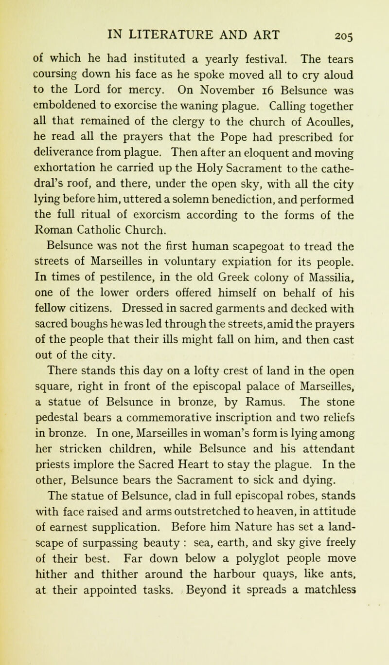 of which he had instituted a yearly festival. The tears coursing down his face as he spoke moved all to cry aloud to the Lord for mercy. On November 16 Belsunce was emboldened to exorcise the waning plague. Calling together all that remained of the clergy to the church of Acoulles, he read all the prayers that the Pope had prescribed for deliverance from plague. Then after an eloquent and moving exhortation he carried up the Holy Sacrament to the cathe- dral's roof, and there, under the open sky, with all the city lying before him, uttered a solemn benediction, and performed the full ritual of exorcism according to the forms of the Roman Catholic Church. Belsunce was not the first human scapegoat to tread the streets of Marseilles in voluntary expiation for its people. In times of pestilence, in the old Greek colony of Massilia, one of the lower orders offered himself on behalf of his fellow citizens. Dressed in sacred garments and decked with sacred boughs he was led through the streets, amid the prayers of the people that their ills might fall on him, and then cast out of the city. There stands this day on a lofty crest of land in the open square, right in front of the episcopal palace of Marseilles, a statue of Belsunce in bronze, by Ramus. The stone pedestal bears a commemorative inscription and two reliefs in bronze. In one, Marseilles in woman's form is lying among her stricken children, while Belsunce and his attendant priests implore the Sacred Heart to stay the plague. In the other, Belsunce bears the Sacrament to sick and dying. The statue of Belsunce, clad in full episcopal robes, stands with face raised and arms outstretched to heaven, in attitude of earnest supplication. Before him Nature has set a land- scape of surpassing beauty : sea, earth, and sky give freely of their best. Far down below a polyglot people move hither and thither around the harbour quays, like ants, at their appointed tasks. Beyond it spreads a matchless