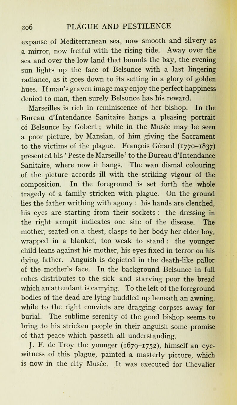 expanse of Mediterranean sea, now smooth and silvery as a mirror, now fretful with the rising tide. Away over the sea and over the low land that bounds the bay, the evening sun lights up the face of Belsunce with a last lingering radiance, as it goes down to its setting in a glory of golden hues. If man's graven image may enjoy the perfect happiness denied to man, then surely Belsunce has his reward. Marseilles is rich in reminiscence of her bishop. In the Bureau dTntendance Sanitaire hangs a pleasing portrait of Belsunce by Gobert; while in the Musee may be seen a poor picture, by Mansian, of him giving the Sacrament to the victims of the plague. Francois Gerard (1770-1837) presented his ' Peste de Marseille' to the Bureau dTntendance Sanitaire, where now it hangs. The wan dismal colouring of the picture accords ill with the striking vigour of the composition. In the foreground is set forth the whole tragedy of a family stricken with plague. On the ground lies the father writhing with agony : his hands are clenched, his eyes are starting from their sockets : the dressing in the right armpit indicates one site of the disease. The mother, seated on a chest, clasps to her body her elder boy, wrapped in a blanket, too weak to stand : the younger child leans against his mother, his eyes fixed in terror on his dying father. Anguish is depicted in the death-like pallor of the mother's face. In the background Belsunce in full robes distributes to the sick and starving poor the bread which an attendant is carrying. To the left of the foreground bodies of the dead are lying huddled up beneath an awning, while to the right convicts are dragging corpses away for burial. The sublime serenity of the good bishop seems to bring to his stricken people in their anguish some promise of that peace which passeth all understanding. J. F. de Troy the younger (1679-1752), himself an eye- witness of this plague, painted a masterly picture, which is now in the city Musee. It was executed for Chevalier