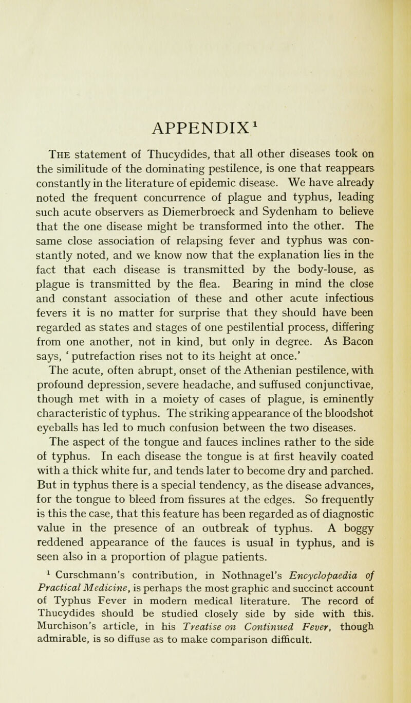 APPENDIX1 The statement of Thucydides, that all other diseases took on the similitude of the dominating pestilence, is one that reappears constantly in the literature of epidemic disease. We have already noted the frequent concurrence of plague and typhus, leading such acute observers as Diemerbroeck and Sydenham to believe that the one disease might be transformed into the other. The same close association of relapsing fever and typhus was con- stantly noted, and we know now that the explanation lies in the fact that each disease is transmitted by the body-louse, as plague is transmitted by the flea. Bearing in mind the close and constant association of these and other acute infectious fevers it is no matter for surprise that they should have been regarded as states and stages of one pestilential process, differing from one another, not in kind, but only in degree. As Bacon says, ' putrefaction rises not to its height at once.' The acute, often abrupt, onset of the Athenian pestilence, with profound depression, severe headache, and suffused conjunctivae, though met with in a moiety of cases of plague, is eminently characteristic of typhus. The striking appearance of the bloodshot eyeballs has led to much confusion between the two diseases. The aspect of the tongue and fauces inclines rather to the side of typhus. In each disease the tongue is at first heavily coated with a thick white fur, and tends later to become dry and parched. But in typhus there is a special tendency, as the disease advances, for the tongue to bleed from fissures at the edges. So frequently is this the case, that this feature has been regarded as of diagnostic value in the presence of an outbreak of typhus. A boggy reddened appearance of the fauces is usual in typhus, and is seen also in a proportion of plague patients. 1 Curschmann's contribution, in Nothnagel's Encyclopaedia of Practical Medicine, is perhaps the most graphic and succinct account of Typhus Fever in modern medical literature. The record of Thucydides should be studied closely side by side with this. Murchison's article, in his Treatise on Continued Fever, though admirable, is so diffuse as to make comparison difficult.
