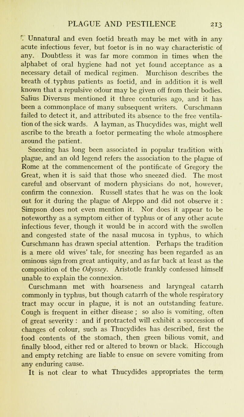 '- Unnatural and even foetid breath may be met with in any acute infectious fever, but foetor is in no way characteristic of any. Doubtless it was far more common in times when the alphabet of oral hygiene had not yet found acceptance as a necessary detail of medical regimen. Murchison describes the breath of typhus patients as foetid, and in addition it is well known that a repulsive odour may be given off from their bodies. Salius Diversus mentioned it three centuries ago, and it has been a commonplace of many subsequent writers. Curschmann failed to detect it, and attributed its absence to the free ventila- tion of the sick wards. A layman, as Thucydides was, might well ascribe to the breath a foetor permeating the whole atmosphere around the patient. Sneezing has long been associated in popular tradition with plague, and an old legend refers the association to the plague of Rome at the commencement of the pontificate of Gregory the Great, when it is said that those who sneezed died. The most careful and observant of modern physicians do not, however; confirm the connexion. Russell states that he was on the look out for it during the plague of Aleppo and did not observe it: Simpson does not even mention it. Nor does it appear to be noteworthy as a symptom either of typhus or of any other acute infectious fever, though it would be in accord with the swollen and congested state of the nasal mucosa in typhus, to which Curschmann has drawn special attention. Perhaps the tradition is a mere old wives' tale, for sneezing has been regarded as an ominous sign from great antiquity, and as far back at least as the composition of the Odyssey. Aristotle frankly confessed himself unable to explain the connexion. Curschmann met with hoarseness and laryngeal catarrh commonly in typhus, but though catarrh of the whole respiratory tract may occur in plague, it is not an outstanding feature. Cough is frequent in either disease ; so also is vomiting, often of great severity : and if protracted will exhibit a succession of changes of colour, such as Thucydides has described, first the food contents of the stomach, then green bilious vomit, and finally blood, either red or altered to brown or black. Hiccough and empty retching are liable to ensue on severe vomiting from any enduring cause. It is not clear to what Thucydides appropriates the term