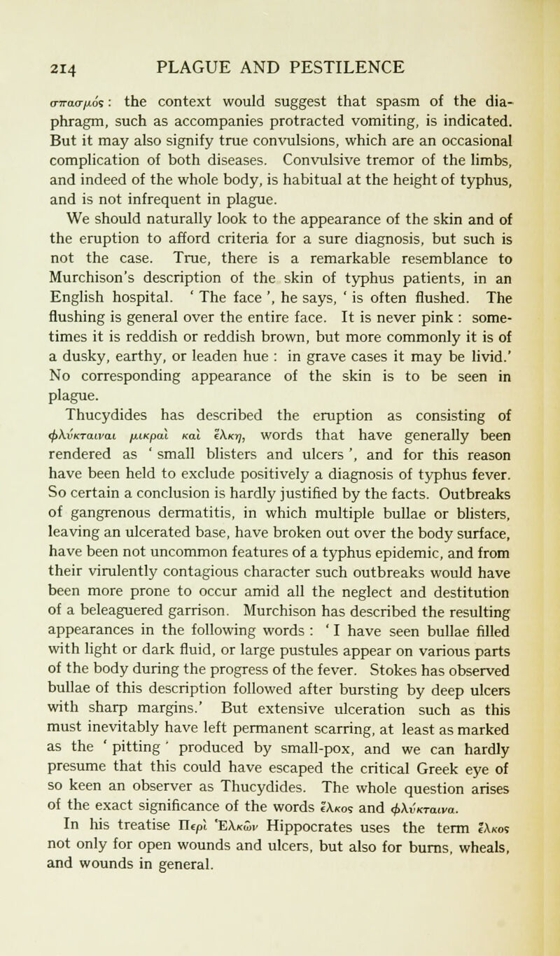 o-7rao-/xos: the context would suggest that spasm of the dia- phragm, such as accompanies protracted vomiting, is indicated. But it may also signify true convulsions, which are an occasional complication of both diseases. Convulsive tremor of the limbs, and indeed of the whole body, is habitual at the height of typhus, and is not infrequent in plague. We should naturally look to the appearance of the skin and of the eruption to afford criteria for a sure diagnosis, but such is not the case. True, there is a remarkable resemblance to Murchison's description of the skin of typhus patients, in an English hospital. ' The face ', he says, ' is often flushed. The flushing is general over the entire face. It is never pink : some- times it is reddish or reddish brown, but more commonly it is of a dusky, earthy, or leaden hue : in grave cases it may be livid.' No corresponding appearance of the skin is to be seen in plague. Thucydides has described the eruption as consisting of <f>\vKTauva.i fniKpal rat Z\kt), words that have generally been rendered as ' small blisters and ulcers ', and for this reason have been held to exclude positively a diagnosis of typhus fever. So certain a conclusion is hardly justified by the facts. Outbreaks of gangrenous dermatitis, in which multiple bullae or blisters, leaving an ulcerated base, have broken out over the body surface, have been not uncommon features of a typhus epidemic, and from their virulently contagious character such outbreaks would have been more prone to occur amid all the neglect and destitution of a beleaguered garrison. Murchison has described the resulting appearances in the following words : ' I have seen bullae filled with light or dark fluid, or large pustules appear on various parts of the body during the progress of the fever. Stokes has observed bullae of this description followed after bursting by deep ulcers with sharp margins.' But extensive ulceration such as this must inevitably have left permanent scarring, at least as marked as the ' pitting ' produced by small-pox, and we can hardly presume that this could have escaped the critical Greek eye of so keen an observer as Thucydides. The whole question arises of the exact significance of the words IA.kos and <f>\vKraiva. In his treatise Tlepi EXkwv Hippocrates uses the term IAkos not only for open wounds and ulcers, but also for burns, wheals, and wounds in general.