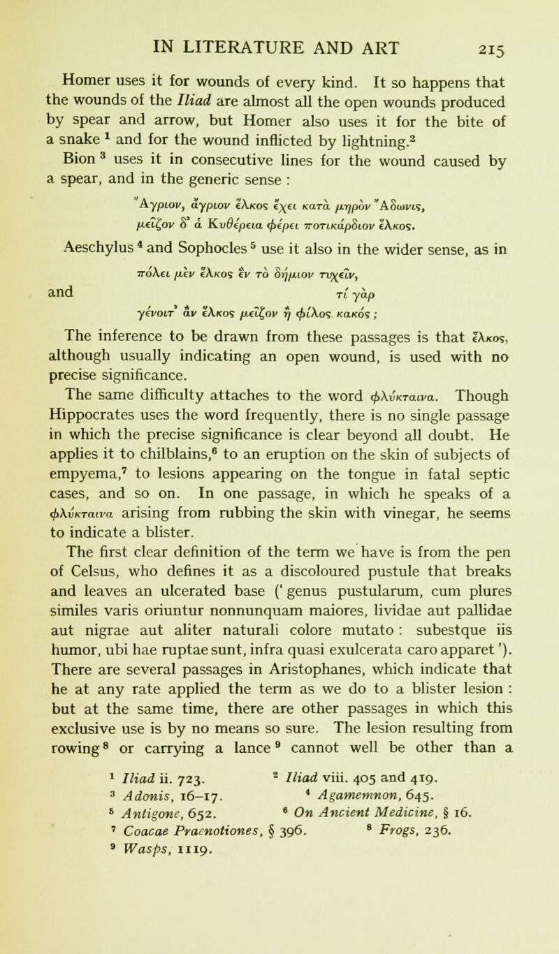 Homer uses it for wounds of every kind. It so happens that the wounds of the Iliad are almost all the open wounds produced by spear and arrow, but Homer also uses it for the bite of a snake x and for the wound inflicted by lightning.2 Bion3 uses it in consecutive lines for the wound caused by a spear, and in the generic sense : Aypiov, aypiov eAkos l\€i Kara, p.rjpbv ASuim, peiCftv o a Kvoeptia <j>epei TroriKapBiov cAkos. Aeschylus * and Sophocles 5 use it also in the wider sense, as in ttoAei p.iv IA.K05 ev to Sr/puov Tv^iiv, and Tt yap yevoir av tAicos p.iit,ov r/ <pi'Aos kokos ; The inference to be drawn from these passages is that IAkos, although usually indicating an open wound, is used with no precise significance. The same difficulty attaches to the word <f>\vKTaiva. Though Hippocrates uses the word frequently, there is no single passage in which the precise significance is clear beyond all doubt. He applies it to chilblains,6 to an eruption on the skin of subjects of empyema,7 to lesions appearing on the tongue in fatal septic cases, and so on. In one passage, in which he speaks of a 4>\vKTcuva arising from rubbing the skin with vinegar, he seems to indicate a blister. The first clear definition of the term we have is from the pen of Celsus, who defines it as a discoloured pustule that breaks and leaves an ulcerated base (' genus pustularum, cum plures similes varis oriuntur nonnunquam maiores, lividae aut pallidae aut nigrae aut aliter naturali colore mutato : subestque iis humor, ubi hae ruptae sunt, infra quasi exulcerata caro apparet'). There are several passages in Aristophanes, which indicate that he at any rate applied the term as we do to a blister lesion : but at the same time, there are other passages in which this exclusive use is by no means so sure. The lesion resulting from rowing8 or carrying a lance9 cannot well be other than a 1 Iliad ii. 723. 2 Iliad viii. 405 and 419. 3 Adonis, 16-17. ' Agamemnon, 645. 6 Antigone, 652. e On Ancient Medicine, § 16. 7 Coacae Pracnotiones, § 396. 8 Frogs, 236. 9 Wasps, 1119.