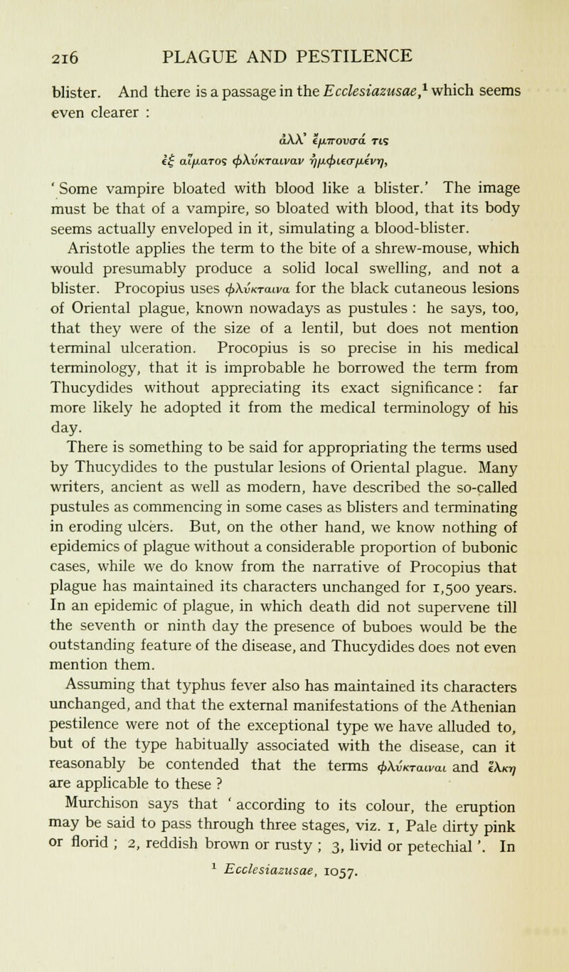 blister. And there is a passage in the Ecclesiazusae,1 which seems even clearer : a\X €/j/7rov<ra. tis e£ aiyuaTOS tf>\vKTa.Lvav r)/l<f>l,e<TfJL£VT], ' Some vampire bloated with blood like a blister.' The image must be that of a vampire, so bloated with blood, that its body seems actually enveloped in it, simulating a blood-blister. Aristotle applies the term to the bite of a shrew-mouse, which would presumably produce a solid local swelling, and not a blister. Procopius uses ^Awtguvo. for the black cutaneous lesions of Oriental plague, known nowadays as pustules : he says, too, that they were of the size of a lentil, but does not mention terminal ulceration. Procopius is so precise in his medical terminology, that it is improbable he borrowed the term from Thucydides without appreciating its exact significance: far more likely he adopted it from the medical terminology of his day. There is something to be said for appropriating the terms used by Thucydides to the pustular lesions of Oriental plague. Many writers, ancient as well as modern, have described the so-called pustules as commencing in some cases as blisters and terminating in eroding ulcers. But, on the other hand, we know nothing of epidemics of plague without a considerable proportion of bubonic cases, while we do know from the narrative of Procopius that plague has maintained its characters unchanged for 1,500 years. In an epidemic of plague, in which death did not supervene till the seventh or ninth day the presence of buboes would be the outstanding feature of the disease, and Thucydides does not even mention them. Assuming that typhus fever also has maintained its characters unchanged, and that the external manifestations of the Athenian pestilence were not of the exceptional type we have alluded to, but of the type habitually associated with the disease, can it reasonably be contended that the terms <f>\vKTatvat and !A,o? are applicable to these ? Murchison says that ' according to its colour, the eruption may be said to pass through three stages, viz. 1, Pale dirty pink or florid ; 2, reddish brown or rusty ; 3, livid or petechial'. In 1 Ecclesiazusae, 1057.