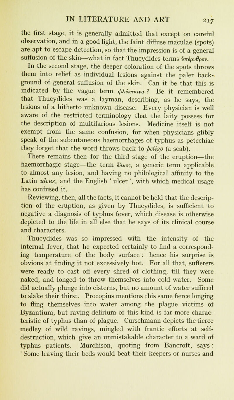 the first stage, it is generally admitted that except on careful observation, and in a good light, the faint diffuse maculae (spots) are apt to escape detection, so that the impression is of a general suffusion of the skin—what in fact Thucydides terms WepvOpov. In the second stage, the deeper coloration of the spots throws them into relief as individual lesions against the paler back- ground of general suffusion of the skin. Can it be that this is indicated by the vague term ^AvVaira ? Be it remembered that Thucydides was a layman, describing, as he says, the lesions of a hitherto unknown disease. Every physician is well aware of the restricted terminology that the laity possess for the description of multifarious lesions. Medicine itself is not exempt from the same confusion, for when physicians glibly speak of the subcutaneous haemorrhages of typhus as petechiae they forget that the word throws back to peligo (a scab). There remains then for the third stage of the eruption—the haemorrhagic stage—the term ?Axos, a generic term applicable to almost any lesion, and having no philological affinity to the Latin ulcus, and the English ' ulcer ', with which medical usage has confused it. Reviewing, then, all the facts, it cannot be held that the descrip- tion of the eruption, as given by Thucydides, is sufficient to negative a diagnosis of typhus fever, which disease is otherwise depicted to the life in all else that he says of its clinical course and characters. Thucydides was so impressed with the intensity of the internal fever, that he expected certainly to find a correspond- ing temperature of the body surface : hence his surprise is obvious at finding it not excessively hot. For all that, sufferers were ready to cast off every shred of clothing, till they were naked, and longed to throw themselves into cold water. Some did actually plunge into cisterns, but no amount of water sufficed to slake their thirst. Procopius mentions this same fierce longing to fling themselves into water among the plague victims of Byzantium, but raving delirium of this kind is far more charac- teristic of typhus than of plague. Curschmann depicts the fierce medley of wild ravings, mingled with frantic efforts at self- destruction, which give an unmistakable character to a ward of typhus patients. Murchison, quoting from Bancroft, says: ' Some leaving their beds would beat their keepers or nurses and
