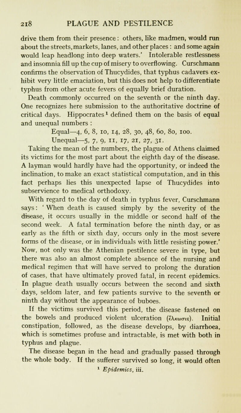 drive them from their presence: others, like madmen, would run about the streets, markets, lanes, and other places: and some again would leap headlong into deep waters.' Intolerable restlessness and insomnia fill up the cup of misery to overflowing. Curschmann confirms the observation of Thucydides, that typhus cadavers ex- hibit very little emaciation, but this does not help to differentiate typhus from other acute fevers of equally brief duration. Death commonly occurred on the seventh or the ninth day. One recognizes here submission to the authoritative doctrine of critical days. Hippocrates1 defined them on the basis of equal and unequal numbers : Equal—4, 6, 8, io, 14, 28, 30, 48, 60, 80, 100. Unequal—5, 7, 9, II, 17, 21, 27, 31. Taking the mean of the numbers, the plague of Athens claimed its victims for the most part about the eighth day of the disease. A layman would hardly have had the opportunity, or indeed the inclination, to make an exact statistical computation, and in this fact perhaps lies this unexpected lapse of Thucydides into subservience to medical orthodoxy. With regard to the day of death in typhus fever, Curschmann says: ' When death is caused simply by the severity of the disease, it occurs usually in the middle or second half of the second week. A fatal termination before the ninth day, or as early as the fifth or sixth day, occurs only in the most severe forms of the disease, or in individuals with little resisting power.' Now, not only was the Athenian pestilence severe in type, but there was also an almost complete absence of the nursing and medical regimen that will have served to prolong the duration of cases, that have ultimately proved fatal, in recent epidemics. In plague death usually occurs between the second and sixth days, seldom later, and few patients survive to the seventh or ninth day without the appearance of buboes. If the victims survived this period, the disease fastened on the bowels and produced violent ulceration (IXkoxtis). Initial constipation, followed, as the disease develops, by diarrhoea, which is sometimes profuse and intractable, is met with both in typhus and plague. The disease began in the head and gradually passed through the whole body. If the sufferer survived so long, it would often 1 Epidemics, iii.