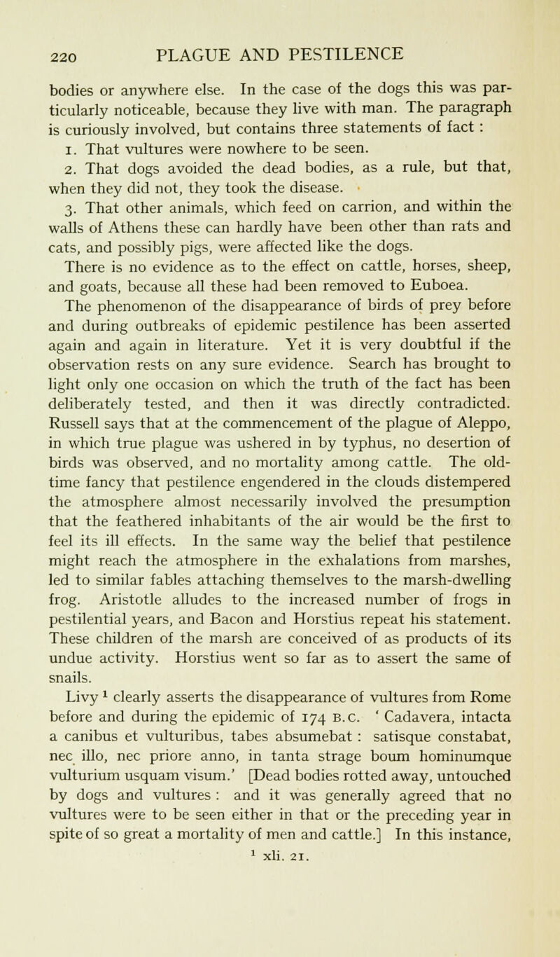 bodies or anywhere else. In the case of the dogs this was par- ticularly noticeable, because they live with man. The paragraph is curiously involved, but contains three statements of fact : 1. That vultures were nowhere to be seen. 2. That dogs avoided the dead bodies, as a rule, but that, when they did not, they took the disease. 3. That other animals, which feed on carrion, and within the walls of Athens these can hardly have been other than rats and cats, and possibly pigs, were affected like the dogs. There is no evidence as to the effect on cattle, horses, sheep, and goats, because all these had been removed to Euboea. The phenomenon of the disappearance of birds of prey before and during outbreaks of epidemic pestilence has been asserted again and again in literature. Yet it is very doubtful if the observation rests on any sure evidence. Search has brought to light only one occasion on which the truth of the fact has been deliberately tested, and then it was directly contradicted. Russell says that at the commencement of the plague of Aleppo, in which true plague was ushered in by typhus, no desertion of birds was observed, and no mortality among cattle. The old- time fancy that pestilence engendered in the clouds distempered the atmosphere almost necessarily involved the presumption that the feathered inhabitants of the air would be the first to feel its ill effects. In the same way the belief that pestilence might reach the atmosphere in the exhalations from marshes, led to similar fables attaching themselves to the marsh-dwelling frog. Aristotle alludes to the increased number of frogs in pestilential years, and Bacon and Horstius repeat his statement. These children of the marsh are conceived of as products of its undue activity. Horstius went so far as to assert the same of snails. Livy1 clearly asserts the disappearance of vultures from Rome before and during the epidemic of 174 B.C. ' Cadavera, intacta a canibus et vulturibus, tabes absumebat: satisque constabat, nee illo, nee priore anno, in tanta strage bourn hominumque vulturium usquam visum.' [Dead bodies rotted away, untouched by dogs and vultures : and it was generally agreed that no vultures were to be seen either in that or the preceding year in spite of so great a mortality of men and cattle.] In this instance, 1 xli. 21.