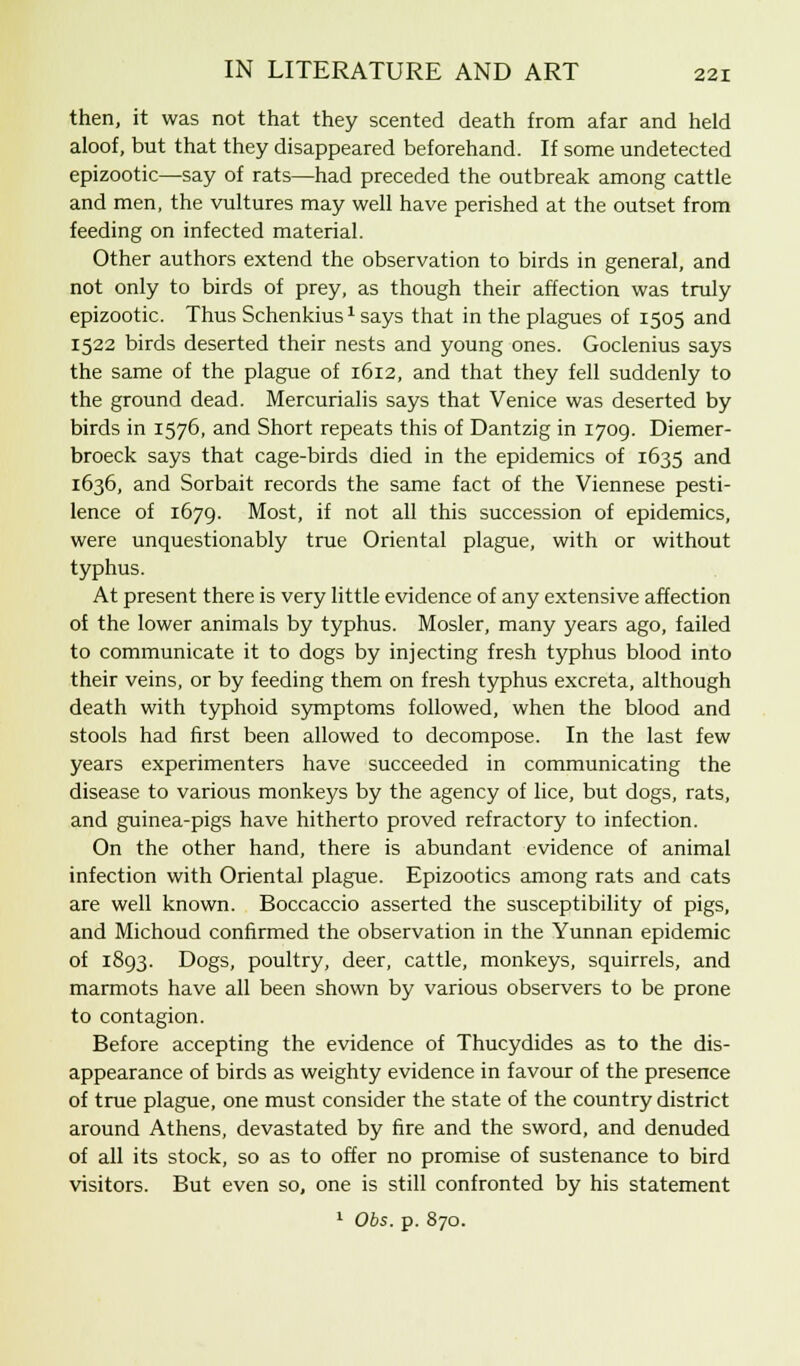then, it was not that they scented death from afar and held aloof, but that they disappeared beforehand. If some undetected epizootic—say of rats—had preceded the outbreak among cattle and men, the vultures may well have perished at the outset from feeding on infected material. Other authors extend the observation to birds in general, and not only to birds of prey, as though their affection was truly epizootic. Thus Schenkius1 says that in the plagues of 1505 and 1522 birds deserted their nests and young ones. Goclenius says the same of the plague of 1612, and that they fell suddenly to the ground dead. Mercurialis says that Venice was deserted by birds in 1576, and Short repeats this of Dantzig in 1709. Diemer- broeck says that cage-birds died in the epidemics of 1635 and 1636, and Sorbait records the same fact of the Viennese pesti- lence of 1679. Most, if not all this succession of epidemics, were unquestionably true Oriental plague, with or without typhus. At present there is very little evidence of any extensive affection of the lower animals by typhus. Mosler, many years ago, failed to communicate it to dogs by injecting fresh typhus blood into their veins, or by feeding them on fresh typhus excreta, although death with typhoid symptoms followed, when the blood and stools had first been allowed to decompose. In the last few years experimenters have succeeded in communicating the disease to various monkeys by the agency of lice, but dogs, rats, and guinea-pigs have hitherto proved refractory to infection. On the other hand, there is abundant evidence of animal infection with Oriental plague. Epizootics among rats and cats are well known. Boccaccio asserted the susceptibility of pigs, and Michoud confirmed the observation in the Yunnan epidemic of 1893. Dogs, poultry, deer, cattle, monkeys, squirrels, and marmots have all been shown by various observers to be prone to contagion. Before accepting the evidence of Thucydides as to the dis- appearance of birds as weighty evidence in favour of the presence of true plague, one must consider the state of the country district around Athens, devastated by fire and the sword, and denuded of all its stock, so as to offer no promise of sustenance to bird visitors. But even so, one is still confronted by his statement 1 O65. p. 870.