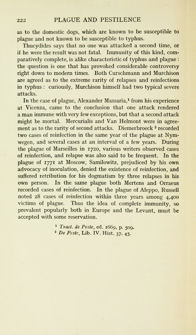 as to the domestic dogs, which are known to be susceptible to plague and not known to be susceptible to typhus. Thucydides says that no one was attacked a second time, or if he were the result was not fatal. Immunity of this kind, com- paratively complete, is alike characteristic of typhus and plague : the question is one that has provoked considerable controversy right down to modern times. Both Curschmann and Murchison are agreed as to the extreme rarity of relapses and reinfections in typhus : curiously, Murchison himself had two typical severe attacks. In the case of plague, Alexander Massaria,1 from his experience at Vicenza, came to the conclusion that one attack rendered a man immune with very few exceptions, but that a second attack might be mortal. Mercurialis and Van Helmont were in agree- ment as to the rarity of second attacks. Diemerbroeck 2 recorded two cases of reinfection in the same year of the plague at Nym- wegen, and several cases at an interval of a few years. During the plague of Marseilles in 1720, various writers observed cases of reinfection, and relapse was also said to be frequent. In the plague of 1771 at Moscow, Samilowitz, prejudiced by his own advocacy of inoculation, denied the existence of reinfection, and suffered retribution for his dogmatism by three relapses in his own person. In the same plague both Mertens and Orraeus recorded cases of reinfection. In the plague of Aleppo, Russell noted 28 cases of reinfection within three years among 4,400 victims of plague. Thus the idea of complete immunity, so prevalent popularly both in Europe and the Levant, must be accepted with some reservation. 1 Tract, de Peste, ed. 1669, p. 509. 2 De Peste, Lib. IV. Hist. 37. 45.