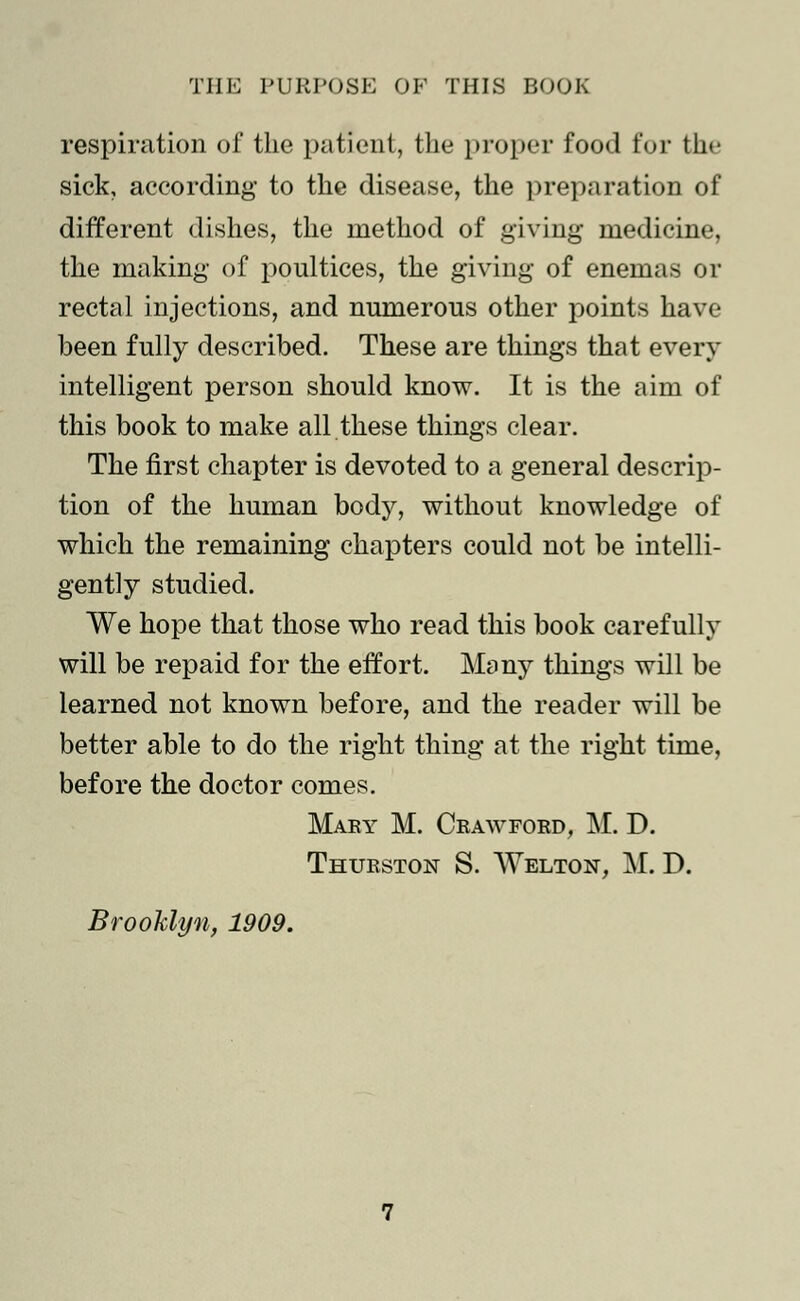 respiration of the patient, the proper food for the sick, according to the disease, the preparation of different dishes, the method of giving medicine, the making of poultices, the giving of enemas or rectal injections, and numerous other points have been fully described. These are things that every intelligent person should know. It is the aim of this book to make all these things clear. The first chapter is devoted to a general descrip- tion of the human body, without knowledge of which the remaining chapters could not be intelli- gently studied. We hope that those who read this book carefully will be repaid for the effort. Many things will be learned not known before, and the reader will be better able to do the right thing at the right time, before the doctor comes. Mary M. Crawford, M. D. Thurston S. Welton, M. D. Brooklyn, 1909.