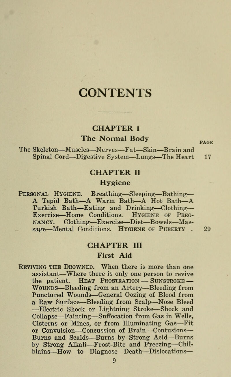 CONTENTS CHAPTER I The Normal Body pAQE The Skeleton—Muscles—Nerves—Fat—Skin—Brain and Spinal Cord—Digestive System—Lungs—The Heart 17 CHAPTER II Hygiene Personal Hygiene. Breathing—Sleeping—Bathing— A Tepid Bath—A Warm Bath—A Hot Bath—A Turkish Bath—Eating and Drinking—Clothing— Exercise—Home Conditions. Hygiene of Preg- nancy. Clothing—Exercise—Diet—Bowels—Mas- sage—Mental Conditions. Hygiene of Puberty . 29 CHAPTER III First Aid Reviving the Drowned. When there is more than one assistant—Where there is only one person to revive the patient. Heat Prostration — Sunstroke — Wounds—Bleeding from an Artery—Bleeding from Punctured Wounds—General Oozing of Blood from a Raw Surface—Bleeding from Scalp—Nose Bleed —Electric Shock or Lightning Stroke—Shock and Collapse—Fainting—Suffocation from Gas in Wells, Cisterns or Mines, or from Illuminating Gas—Fit or Convulsion—Concussion of Bi*ain—Contusions— Burns and Scalds—Burns by Strong Acid—Burns by Strong Alkali—Frost-Bite and Freezing—Chil- blains—How to Diagnose Death—Dislocations—