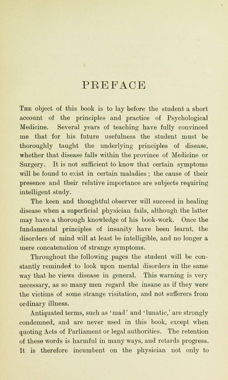 PREFACE The object of this book is to lay before the student a short account of the principles and practice of Psychological Medicine. Several years of teaching have fully convinced rue that for his future usefulness the student must be thoroughly taught the underlying principles of disease, whether that disease falls within the province of Medicine or Surgery. It is not sufficient to know that certain symptoms will be found to exist in certain maladies ; the cause of their presence and their relative importance are subjects requiring intelligent study. The keen and thoughtful observer will succeed in healing disease when a superficial physician fails, although the latter may have a thorough knowledge of his book-work. Once the fundamental principles of insanity have been learnt, the disorders of mind will at least be intelligible, and no longer a mere concatenation of strange symptoms. Throughout the following pages the student will be con- stantly reminded to look upon mental disorders in the same way that he views disease in general. This warning is very necessary, as so many men regard the insane as if they were the victims of some strange visitation, and not sufferers from ordinary illness. Antiquated terms, such as 'mad' and 'lunatic,' are strongly condemned, and are never used in this book, except when quoting Acts of Parliament or legal authorities. The retention of these words is harmful in many ways, and retards progress. It is therefore incumbent on the physician not only to