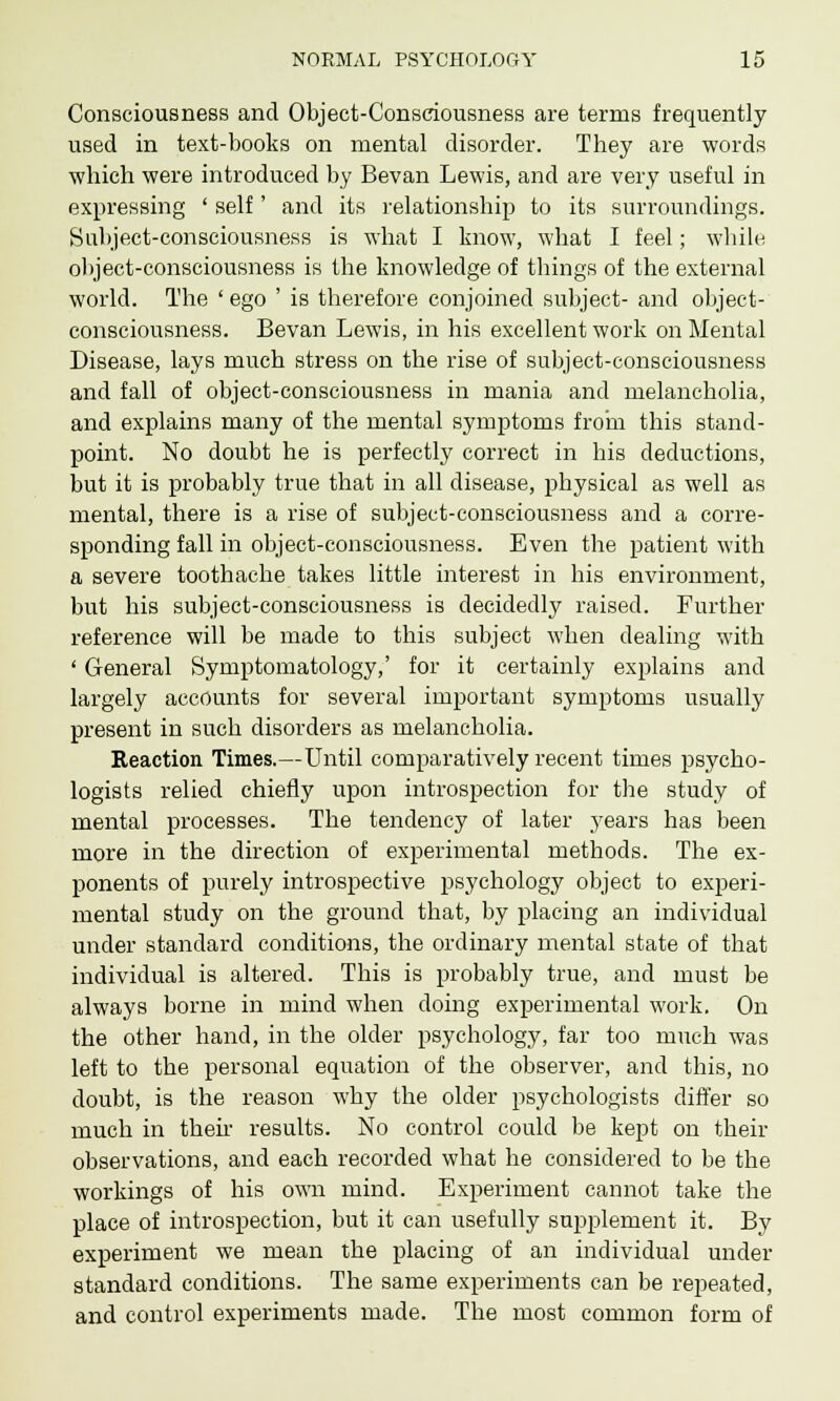 Consciousness and Object-Consciousness are terms frequently used in text-books on mental disorder. They are words which were introduced by Bevan Lewis, and are very useful in expressing ' self' and its relationship to its surroundings. Subject-consciousness is what I know, what I feel; while object-consciousness is the knowledge of things of the external world. The ' ego ' is therefore conjoined subject- and object- consciousness. Bevan Lewis, in his excellent work on Mental Disease, lays much stress on the rise of subject-consciousness and fall of object-consciousness in mania and melancholia, and explains many of the mental symptoms from this stand- point. No doubt he is perfectly correct in his deductions, but it is probably true that in all disease, physical as well as mental, there is a rise of subject-consciousness and a corre- sponding fall in object-consciousness. Even the patient with a severe toothache takes little interest in his environment, but his subject-consciousness is decidedly raised. Further reference will be made to this subject when dealing with ' General Symptomatology,' for it certainly explains and largely accounts for several important symptoms usually present in such disorders as melancholia. Reaction Times.—Until comparatively recent times psycho- logists relied chiefly upon introspection for the study of mental processes. The tendency of later years has been more in the direction of experimental methods. The ex- ponents of purely introspective psychology object to experi- mental study on the ground that, by placing an individual under standard conditions, the ordinary mental state of that individual is altered. This is probably true, and must be always borne in mind when doing experimental work. On the other hand, in the older psychology, far too much was left to the personal equation of the observer, and this, no doubt, is the reason why the older psychologists differ so much in then results. No control could be kept on their observations, and each recorded what he considered to be the workings of his own mind. Experiment cannot take the place of introspection, but it can usefully supplement it. By experiment we mean the placing of an individual under standard conditions. The same experiments can be repeated, and control experiments made. The most common form of