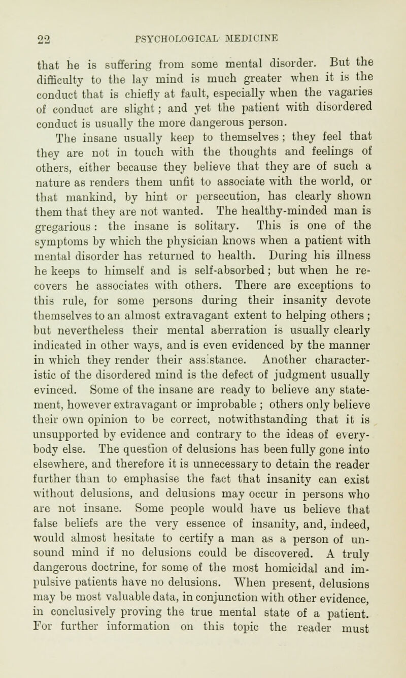 that he is suffering from some mental disorder. But the difficulty to the lay mind is much greater when it is the conduct that is chiefly at fault, especially when the vagaries of conduct are slight; and yet the patient with disordered conduct is usually the more dangerous person. The insane usually keep to themselves; they feel that they are not in touch with the thoughts and feelings of others, either because they believe that they are of such a nature as renders them unfit to associate with the world, or that mankind, by hint or persecution, has clearly shown them that they are not wanted. The healthy-minded man is gregarious: the insane is solitary. This is one of the symptoms by which the physician knows when a patient with mental disorder has returned to health. During his illness he keeps to himself and is self-absorbed; but when he re- covers he associates with others. There are exceptions to this rule, for some persons during their insanity devote themselves to an almost extravagant extent to helping others ; but nevertheless their mental aberration is usually clearly indicated in other ways, and is even evidenced by the manner in which they render their assistance. Another character- istic of the disordered mind is the defect of judgment usually evinced. Some of the insane are ready to believe any state- ment, however extravagant or improbable ; others only believe their own opinion to be correct, notwithstanding that it is unsupported by evidence and contrary to the ideas of every- body else. The question of delusions has been fully gone into elsewhere, and therefore it is unnecessary to detain the reader further than to emphasise the fact that insanity can exist without delusions, and delusions may occur in persons who are not insane. Some people would have us believe that false beliefs are the very essence of insanity, and, indeed, would almost hesitate to certify a man as a person of un- sound mind if no delusions could be discovered. A truly dangerous doctrine, for some of the most homicidal and im- pulsive patients have no delusions. When present, delusions may be most valuable data, in conjunction with other evidence, in conclusively proving the true mental state of a patient. For further information on this topic the reader must