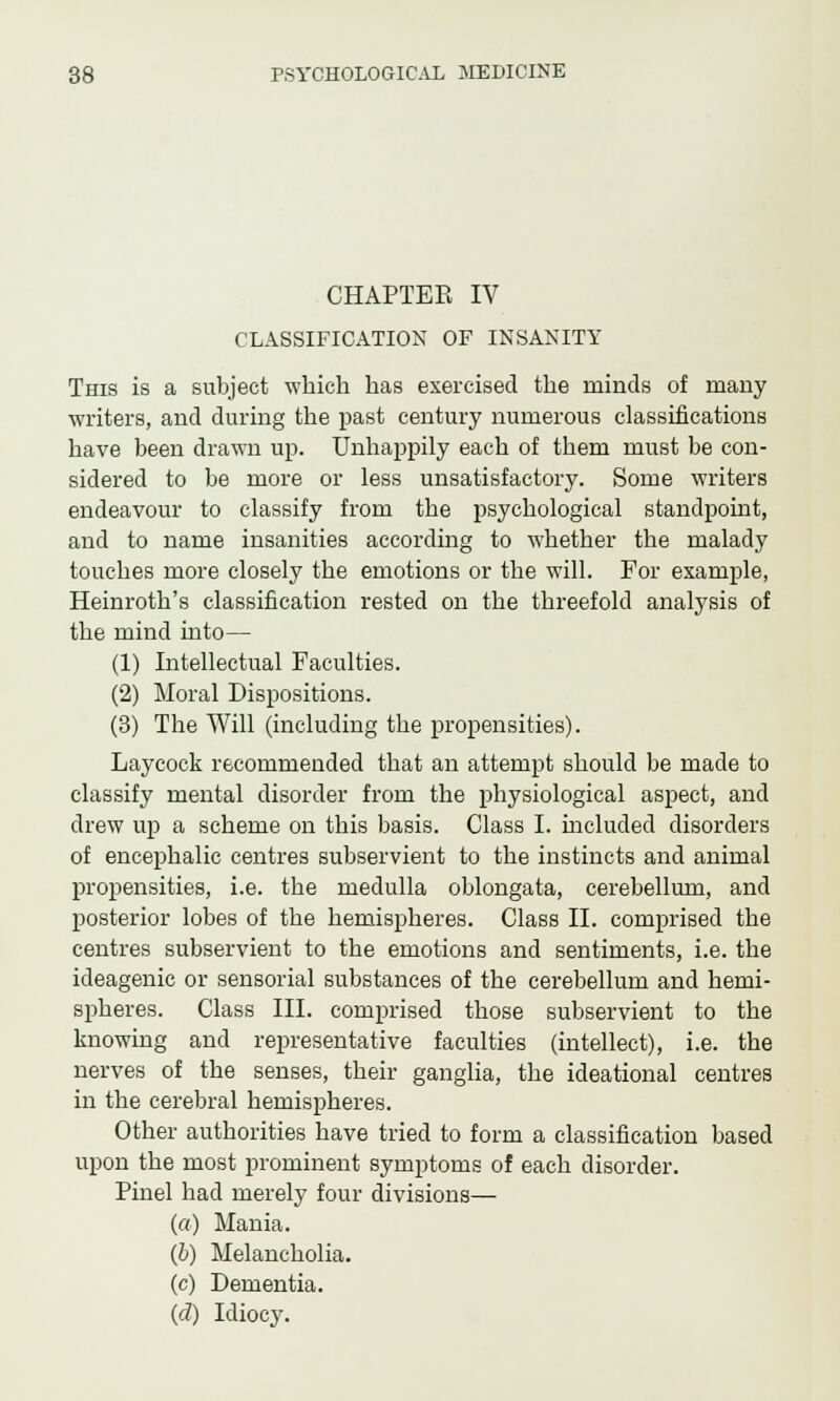 CHAPTER IV CLASSIFICATION OF INSANITY This is a subject which has exercised the minds of many writers, and during the past century numerous classifications have been drawn up. Unhappily each of them must be con- sidered to be more or less unsatisfactory. Some writers endeavour to classify from the psychological standpoint, and to name insanities according to whether the malady touches more closely the emotions or the will. For example, Heinroth's classification rested on the threefold analysis of the mind into— (1) Intellectual Faculties. (2) Moral Dispositions. (3) The Will (including the propensities). Laycock recommended that an attempt should be made to classify mental disorder from the physiological aspect, and drew up a scheme on this basis. Class I. included disorders of encephalic centres subservient to the instincts and animal propensities, i.e. the medulla oblongata, cerebellum, and posterior lobes of the hemispheres. Class II. comprised the centres subservient to the emotions and sentiments, i.e. the ideagenic or sensorial substances of the cerebellum and hemi- spheres. Class III. comprised those subservient to the knowing and representative faculties (intellect), i.e. the nerves of the senses, their ganglia, the ideational centres in the cerebral hemispheres. Other authorities have tried to form a classification based upon the most prominent symptoms of each disorder. Pinel had merely four divisions— (a) Mania. (b) Melancholia. (c) Dementia. (d) Idiocy.