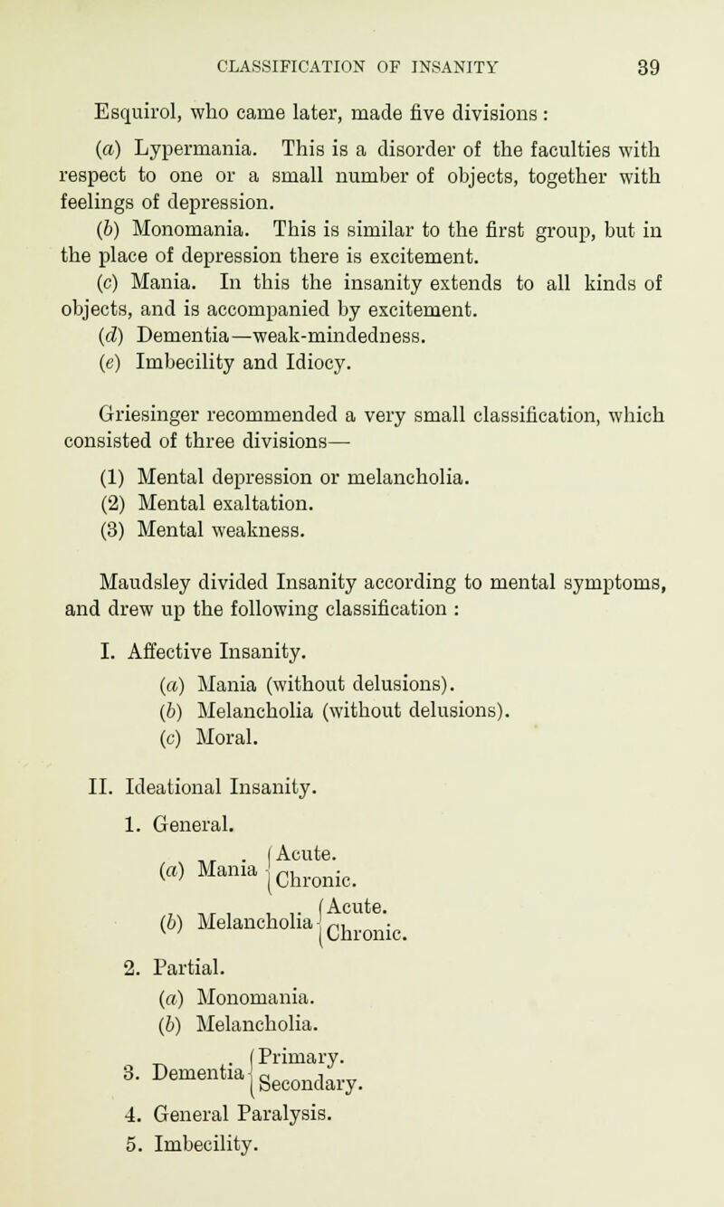 Esquirol, who came later, made five divisions : (a) Lypermania. This is a disorder of the faculties with respect to one or a small number of objects, together with feelings of depression. (b) Monomania. This is similar to the first group, but in the place of depression there is excitement. (c) Mania. In this the insanity extends to all kinds of objects, and is accompanied by excitement. (d) Dementia—weak-mindedness. (e) Imbecility and Idiocy. Griesinger recommended a very small classification, which consisted of three divisions— (1) Mental depression or melancholia. (2) Mental exaltation. (3) Mental weakness. Maudsley divided Insanity according to mental symptoms, and drew up the following classification : I. Affective Insanity. (a) Mania (without delusions). (b) Melancholia (without delusions). (c) Moral. II. Ideational Insanity. 1. General. ,, . I Acute. (a) Mania jChronic_ , T>r , , ,• (Acute. (b) Melancholia -,-,, v ' (Chronic. 2. Partial. (a) Monomania. (b) Melancholia. _ . (Primary. 3. Dementia{Secondary_ 4. General Paralysis. 5. Imbecility.