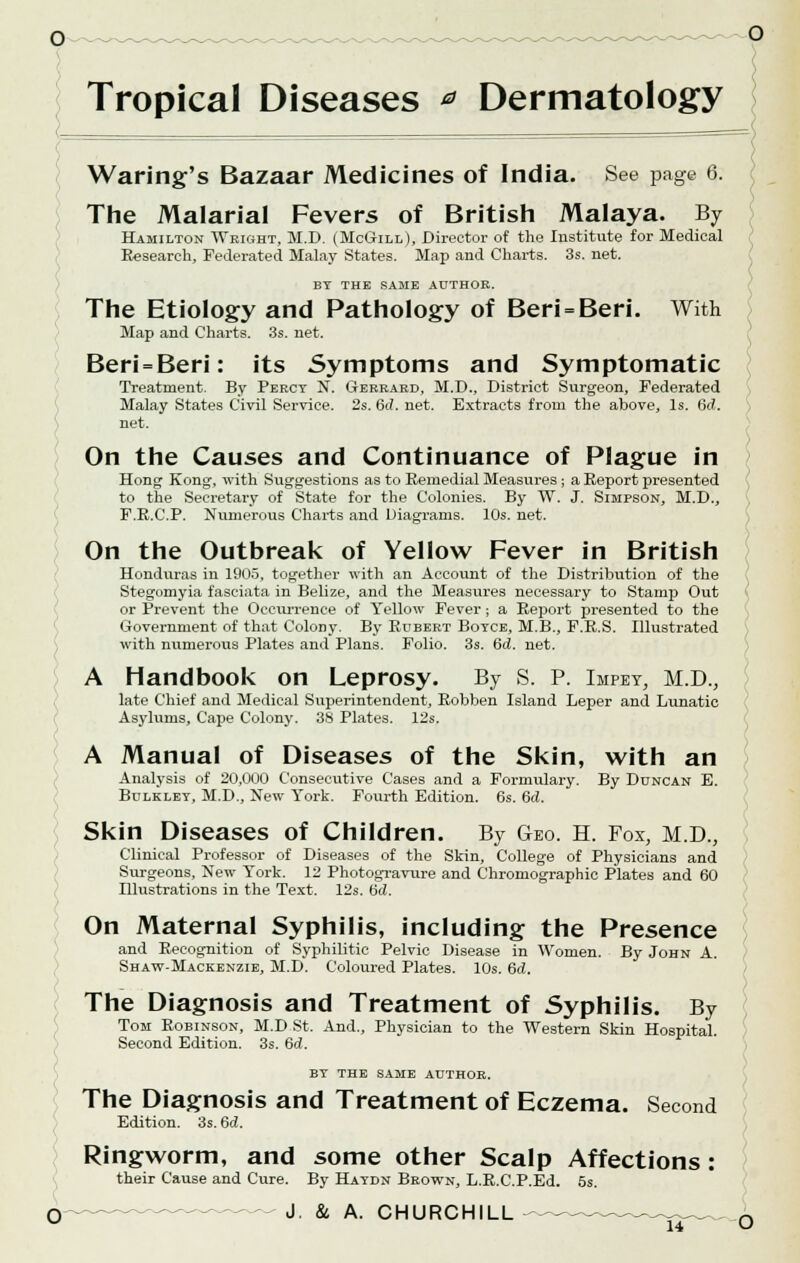 Waring's Bazaar Medicines of India. See page 6. The Malarial Fevers of British Malaya. By Hamilton Wright, M.D. (McGill), Director of the Institute for Medical Research, Federated Malay States. Map and Charts. 3s. net. BT THE SAME AUTHOR. The Etiology and Pathology of Beri = Beri. With Map and Charts. 3s. net. Beri = Beri: its Symptoms and Symptomatic Treatment. By Percy N. Gerrard, M.D., District Surgeon, Federated Malay States Civil Service. 2s. 6<i. net. Extracts from the above, Is. 6d. net. On the Causes and Continuance of Plague in Hong Kong, with Suggestions as to Remedial Measures ; a Report presented to the Secretary of State for the Colonies. By W. J. Simpson, M.D., F.R.C.P. Numerous Charts and Diagrams. 10s. net. On the Outbreak of Yellow Fever in British Honduras in 1905, together with an Account of the Distribution of the Stegomyia fasciata in Belize, and the Measures necessary to Stamp Out or Prevent the Occurrence of Yellow Fever; a Report presented to the Government of that Colony. By Rdbert Boyce, M.B., F.R.S. Illustrated with numerous Plates and Plans. Folio. 3s. 6d. net. A Handbook on Leprosy. By S. P. Impet, M.D., late Chief and Medical Superintendent, Robben Island Leper and Lunatic Asylums, Cape Colony. 38 Plates. 12s. A Manual of Diseases of the Skin, with an Analysis of 20,000 Consecutive Cases and a Formulary. By Duncan E. Bulkley, M.D., New York. Fourth Edition. 6s. 6d. Skin Diseases of Children. By Geo. H. Fox, M.D., Clinical Professor of Diseases of the Skin, College of Physicians and Surgeons, New York. 12 Photogravure and Chromographic Plates and 60 Illustrations in the Text. 12s. Gd. On Maternal Syphilis, including the Presence and Recognition of Syphilitic Pelvic Disease in Women. By John A. Shaw-Mackenzie, M.D. Coloured Plates. 10s. 6d. The Diagnosis and Treatment of Syphilis. By Tom Robinson, M.D St. And., Physician to the Western Skin Hospital. Second Edition. 3s. 6<J. The Diagnosis and Treatment of Eczema. Second Edition. 3s. 6d. Ringworm, and some other Scalp Affections: their Cause and Cure. By Haydn Brown, L.R.C.P.Ed. 5s. O J & A. CHURCHILL -~~ n