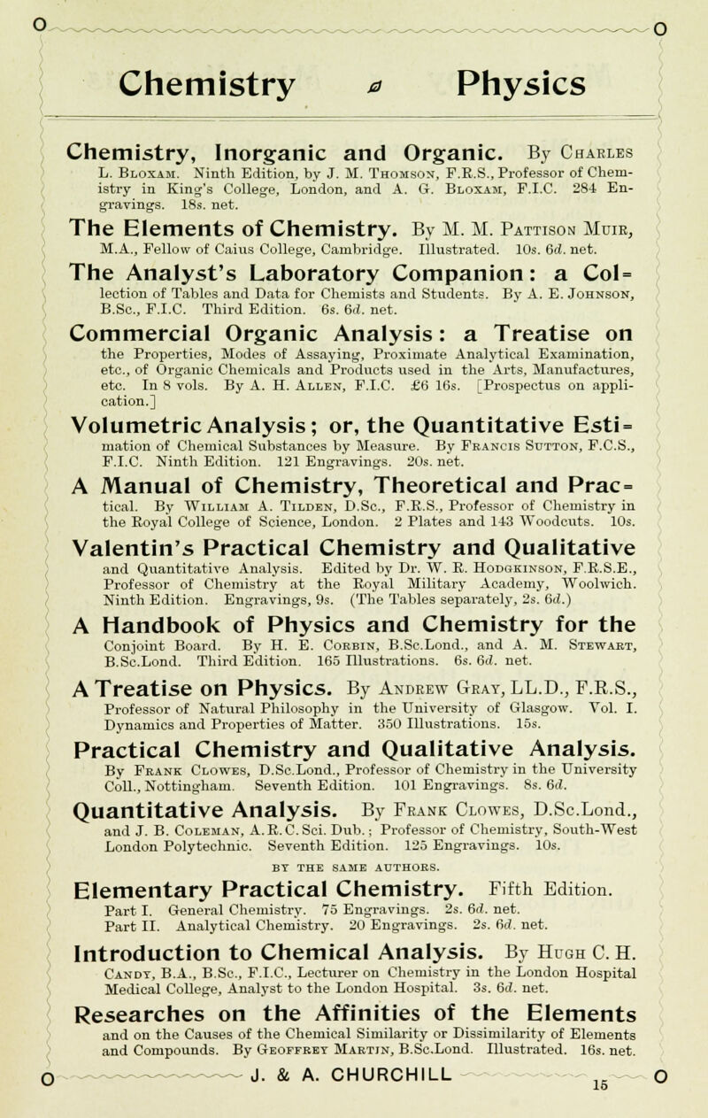 Chemistry 0 Physics Chemistry, Inorganic and Organic. By Charles L. Bloxam. Ninth Edition, by J. M. Thomson, F.R.S., Professor of Chem- istry in King's College, London, and A. G. Bloxam, F.I.C. 284 En- gravings. 18s. net. The Elements of Chemistry. By M. M. Pattison Muir, M.A., Fellow of Caius College, Cambridge. Illustrated. 10s. 6d. net. The Analyst's Laboratory Companion: a Col= lection of Tables and Data for Chemists and Students. By A. E. Johnson, B.Sc, F.I.C. Third Edition. 6s. 6ii. net. Commercial Organic Analysis: a Treatise on the Properties, Modes of Assaying, Proximate Analytical Examination, etc., of Organic Chemicals and Products used in the Arts, Manufactures, etc. In 8 vols. By A. H. Allen, F.I.C. £6 16s. [Prospectus on appli- cation.] Volumetric Analysis; or, the Quantitative Esti = mation of Chemical Substances by Measure. By Francis Sutton, F.C.S., F.I.C. Ninth Edition. 121 Engravings. 20s. net. A Manual of Chemistry, Theoretical and Prac = tical. By William A. Tilden, D.Sc, F.E.S., Professor of Chemistry in the Royal College of Science, London. 2 Plates and 143 Woodcuts. 10s. Valentin's Practical Chemistry and Qualitative and Quantitative Analysis. Edited by Dr. W. R. Hodgkinson, F.E.S.E., Professor of Chemistry at the Royal Military Academy, Woolwich. Ninth Edition. Engravings, 9s. (The Tables separately, 2s. 6<Z.) A Handbook of Physics and Chemistry for the Conjoint Board. By H. E. Corbin, B.Sc.Lond., and A. M. Stewart, B.Sc.Lond. Third Edition. 165 Illustrations. 6s. 6d. net, A Treatise on Physics. By Andrew Gray, LL.D., F.R.S., Professor of Natural Philosophy in the University of Glasgow. Vol. I. Dynamics and Properties of Matter. 350 Illustrations. 15s. Practical Chemistry and Qualitative Analysis. By Frank Clowes, D.Sc.Lond., Professor of Chemistry in the University Coll., Nottingham. Seventh Edition. 101 Engravings. 8s. 6d. Quantitative Analysis. By Frank Clowes, D.Sc.Lond., and J. B. Coleman, A. R. C. Sci. Dub.; Professor of Chemistry, South-West London Polytechnic. Seventh Edition. 125 Engravings. 10s. BT THE SAME AUTHORS. Elementary Practical Chemistry. Fifth Edition. Part I. General Chemistry. 75 Engravings. 2s. 6d. net. Part II. Analytical Chemistry. 20 Engravings. 2s. 6ii\ net. Introduction to Chemical Analysis. By Hugh C. H. Candy, B.A., B.Sc, F.I.C, Lecturer on Chemistry in the London Hospital Medical College, Analyst to the London Hospital. 3s. 6c?. net. Researches on the Affinities of the Elements and on the Causes of the Chemical Similarity or Dissimilarity of Elements and Compounds. By Geoffrey Martin, B.Sc.Lond. Illustrated. 16s. net.